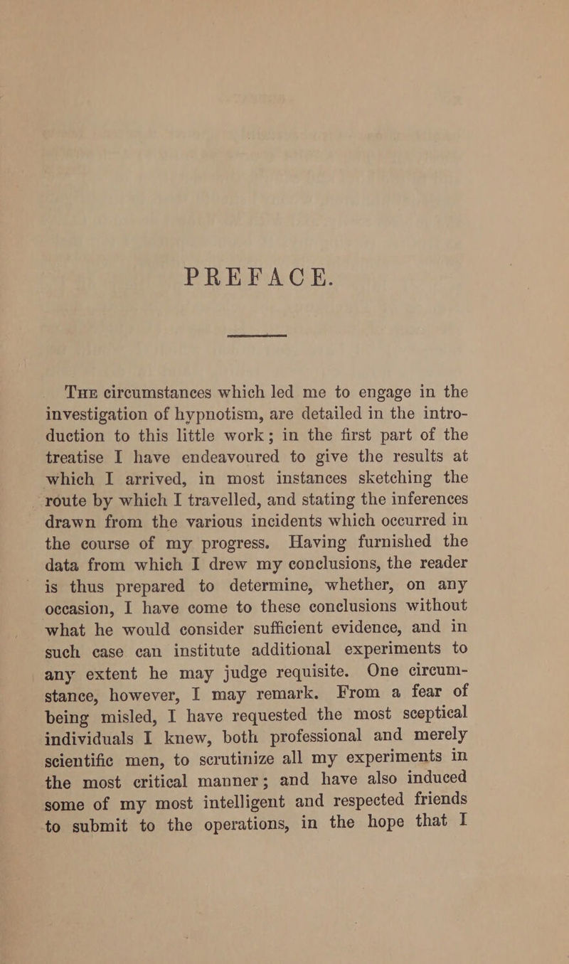 PREFACE. THE circumstances which led me to engage in the investigation of hypnotism, are detailed in the intro- duction to this little work; in the first part of the treatise I have endeavoured to give the results at which I arrived, in most instances sketching the route by which I travelled, and stating the inferences drawn from the various incidents which occurred in the course of my progress. Having furnished the data from which I drew my conclusions, the reader is thus prepared to determine, whether, on any occasion, I have come to these conclusions without what he would consider sufficient evidence, and in such case can institute additional experiments to any extent he may judge requisite. One circum- stance, however, I may remark. From a fear of being misled, I have requested the most sceptical individuals I knew, both professional and merely scientific men, to scrutinize all my experiments in the most critical manner; and have also induced some of my most intelligent and respected friends to submit to the operations, in the hope that I