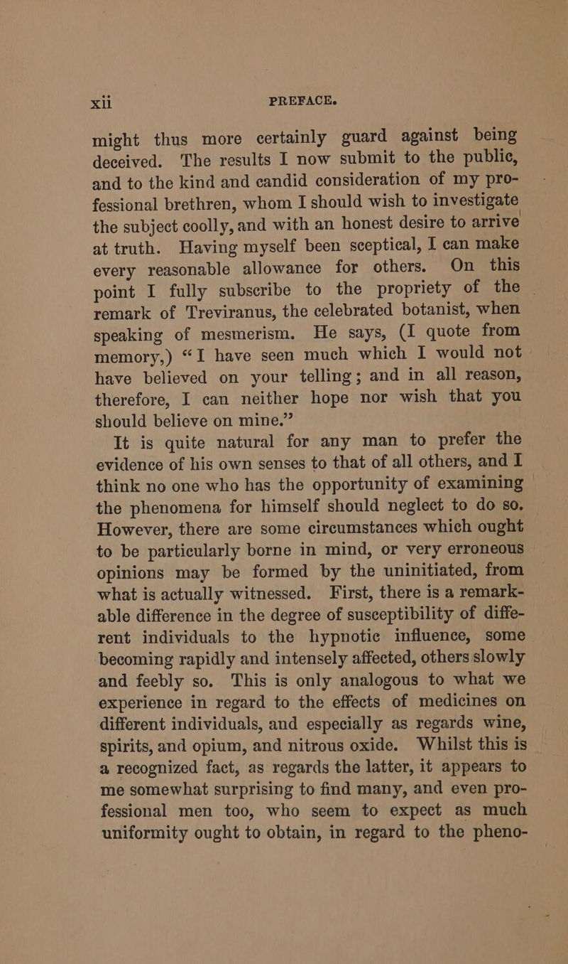 might thus more certainly guard against being deceived. The results I now submit to the public, and to the kind and candid consideration of my pro- fessional brethren, whom I should wish to investigate the subject coolly, and with an honest desire to arrive at truth. Having myself been sceptical, I can make every reasonable allowance for others. On this point I fully subscribe to the propriety of the | remark of Treviranus, the celebrated botanist, when speaking of mesmerism. He says, (I quote from memory,) “I have seen much which I would not have believed on your telling; and in all reason, therefore, I can neither hope nor wish that you should believe on mine.” It is quite natural for any man to prefer the evidence of his own senses to that of all others, and I think no one who has the opportunity of examining ~ the phenomena for himself should neglect to do so. However, there are some circumstances which ought to be particularly borne in mind, or very erroneous opinions may be formed by the uninitiated, from what is actually witnessed. First, there is a remark- able difference in the degree of susceptibility of diffe- rent individuals to the hypnotic influence, some becoming rapidly and intensely affected, others slowly and feebly so. This is only analogous to what we experience in regard to the effects of medicines on different individuals, and especially as regards wine, spirits, and opium, and nitrous oxide. Whilst this is _ a recognized fact, as regards the latter, it appears to me somewhat surprising to find many, and even pro- fessional men too, who seem to expect as much uniformity ought to obtain, in regard to the pheno-