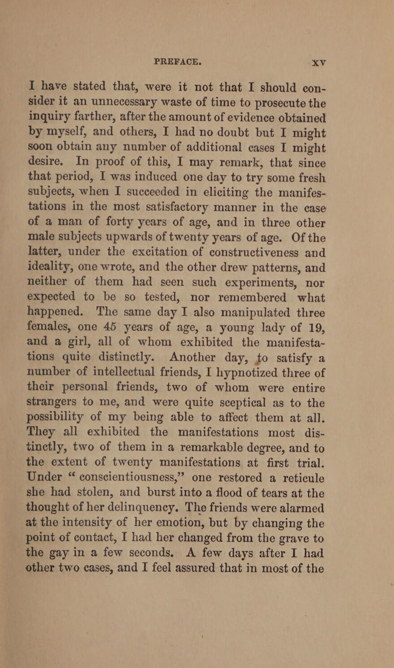 I have stated that, were it not that I should con- sider it an unnecessary waste of time to prosecute the inquiry farther, after the amount of evidence obtained by myself, and others, I had no doubt but I might soon obtain any number of additional cases I might desire. In proof of this, I may remark, that since that period, I was induced one day to try some fresh subjects, when I succeeded in eliciting the manifes- tations in the most satisfactory manner in the case of a man of forty years of age, and in three other male subjects upwards of twenty years of age. Of the latter, under the excitation of constructiveness and ideality, one wrote, and the other drew patterns, and neither of them had seen such experiments, nor expected to be so tested, nor remembered what happened. The same day I also manipulated three females, one 45 years of age, a young lady of 19, and a girl, all of whom exhibited the manifesta- tions quite distinctly. Another day, to satisfy a number of intellectual friends, I hypnotized three of their personal friends, two of whom were entire strangers to me, and were quite sceptical as to the possibility of my being able to affect them at all. They all exhibited the manifestations most dis- tinctly, two of them in a remarkable degree, and to the extent of twenty manifestations at first trial. Under “ conscientiousness,”” one restored a reticule she had stolen, and burst into a flood of tears at the thought of her delinquency. The friends were alarmed at the intensity of her emotion, but by changing the point of contact, I had her changed from the grave to the gay in a few seconds. A few days after I had other two cases, and I feel assured that in most of the