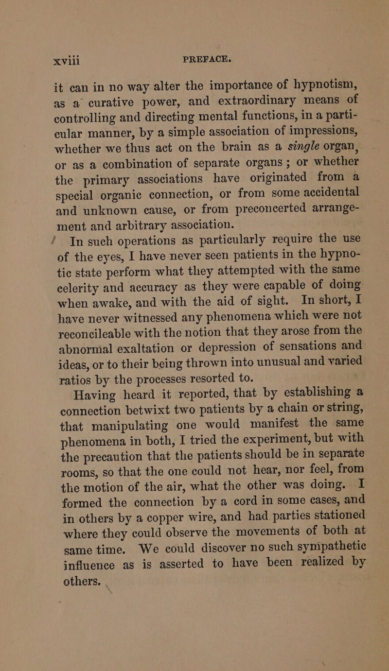 it can in no way alter the importance of hypnotism, as a curative power, and extraordinary means of controlling and directing mental functions, in a parti- cular manner, by a simple association of impressions, whether we thus act on the brain as a single organ, or as a combination of separate organs ; or whether the primary associations have originated from a special organic connection, or from some accidental and unknown cause, or from preconcerted arrange- ment and arbitrary association. In such operations as particularly require the use of the eyes, I have never seen patients in the hypno- tic state perform what they attempted with the same eelerity and accuracy as they were capable of doing when awake, and with the aid of sight. In short, I have never witnessed any phenomena which were not reconcileable with the notion that they arose from the abnormal exaltation or depression of sensations and ideas, or to their being thrown into unusual and varied ratios by the processes resorted to. Having heard it reported, that by establishing a connection betwixt two patients by a chain or string, that manipulating one would manifest the same phenomena in both, I tried the experiment, but with the precaution that the patients should be in separate rooms, so that the one could not hear, nor feel, from the motion of the air, what the other was doing. I formed the connection by a cord in some cases, and in others by a copper wire, and had parties stationed where they could observe the movements of both at same time. We could discover no such sympathetic influence as is asserted to have been realized by others. |