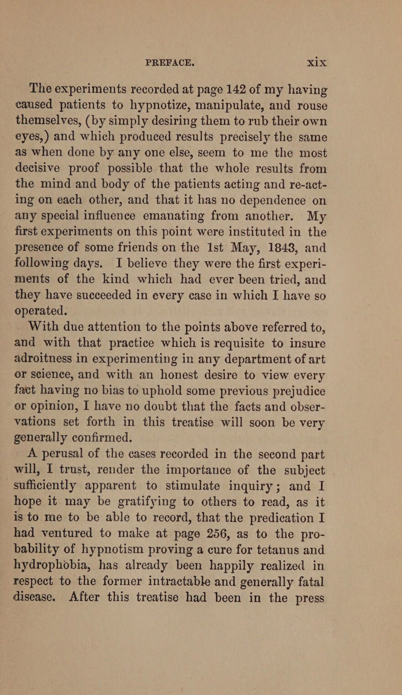 PREFACE. <a The experiments recorded at page 142 of my having caused patients to hypnotize, manipulate, and rouse themselves, (by simply desiring them to rub their own eyes,) and which produced results precisely the same as when done by any one else, seem to me the most decisive proof possible that the whole results from the mind and body of the patients acting and re-act- ing on each other, and that it has no dependence on any special influence emanating from another. My first experiments on this point were instituted in the presence of some friends on the Ist May, 1848, and following days. I believe they were the first experi- ments of the kind which had ever been tried, and they have succeeded in every case in which I have so operated. With due attention to the points above referred to, and with that practice which is requisite to insure adroitness in experimenting in any department of art or science, and with an honest desire to view every fact having no bias to uphold some previous prejudice or opinion, I have no doubt that the facts and obser- vations set forth in this treatise will soon be very generally confirmed. A perusal of the cases recorded in the second part will, I trust, render the importance of the subject sufficiently apparent to stimulate inquiry; and I hope it may be gratifying to others to read, as it is to me to be able to record, that the predication I had ventured to make at page 256, as to the pro- bability of hypnotism proving a cure for tetanus and hydrophobia, has already been happily realized in respect to the former intractable and generally fatal disease. After this treatise had been in the press