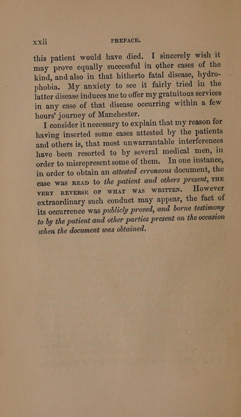 XxXii PREFACE. this patient would have died. I sincerely wish it may prove equally successful in other cases of the kind, and also in that hitherto fatal disease, hydro- phobia. My anxiety to see it fairly tried in the latter disease induces me to offer my gratuitous Services ~ in any case of that disease occurring within a few hours’ journey of Manchester. | I consider it necessary to explain that my reason for having inserted some cases attested by the patients and others is, that most unwarrantable interferences have been resorted to by several medical men, in order to misrepresent some of them. In one instance, in order to obtain an attested erroneous document, the case was READ to the patient and others present, THE VERY REVERSE OF WHAT WAS WRITTEN. However extraordinary such conduct may appear, the fact of its occurrence was publicly proved, and borne testimony to by the patient and other parties present on the occasion when the document was obtained.