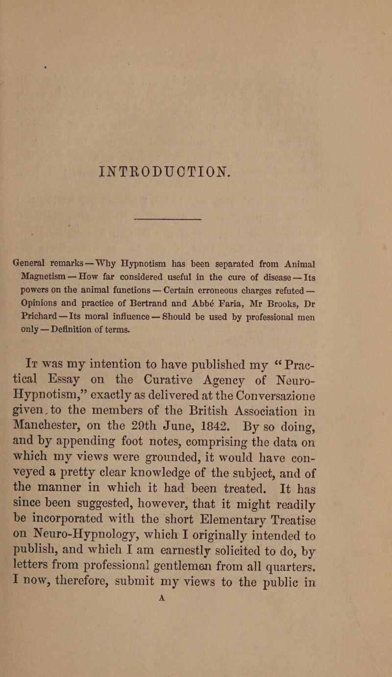 INTRODUOTION. General remarks— Why Hypnotism has been separated from Animal Magnetism — How far considered useful in the cure of disease — Its powers on the animal functions — Certain erroneous charges refuted — Opinions and practice of Bertrand and Abbé Faria, Mr Brooks, Dr Prichard —Its moral influence — Should be used by professional men only — Definition of terms. Ir was my intention to have published my “ Prac- tical Essay on the Curative Agency of Neuro- Hypnotism,” exactly as delivered at the Conversazione given. to the members of the British Association in Manchester, on the 29th June, 1842. By so doing, and by appending foot notes, comprising the data on which my views were grounded, it would have con- veyed a pretty clear knowledge of the subject, and of the manner in which it had been treated. It has since been suggested, however, that it might readily be incorporated with the short Elementary Treatise on Neuro-Hypnology, which I originally intended to publish, and which I am earnestly solicited to do, by letters from professional gentlemen from all quarters. I now, therefore, submit my views to the public in A