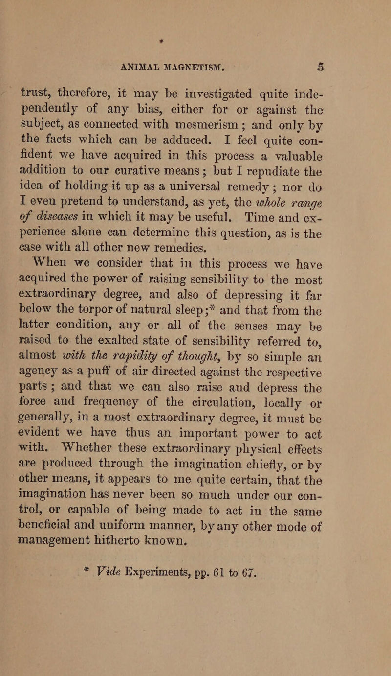 ? ANIMAL MAGNETISM, § trust, therefore, it may be investigated quite inde- pendently of any bias, either for or against the subject, as connected with mesmerism ; and only by the facts which can be adduced. I feel quite con- fident we have acquired in this process a valuable addition to our curative means; but I repudiate the idea of holding it up as a universal remedy ; nor do I even pretend to understand, as yet, the whole range of diseases in which it may be useful. Time and ex- perience alone can determine this question, as is the ease with all other new remedies. When we consider that in this process we have acquired the power of raising sensibility to the most extraordinary degree, and also of depressing it far below the torpor of natural sleep ;* and that from the latter condition, any or all of the senses may be raised to the exalted state of sensibility referred to, almost with the rapidity of thought, by so simple an agency as a puff of air directed against the respective parts ; and that we can also raise and depress the force and frequency of the circulation, locally or generally, in a most extraordinary degree, it must be evident we have thus an important power to act with. Whether these extraordinary physical effects are produced through the imagination chiefly, or by other means, it appears to me quite certain, that the imagination has never been so much under our con- trol, or capable of being made to act in the same beneficial and uniform manner, by any other mode of management hitherto known. * Vide Experiments, pp. 61 to 67.