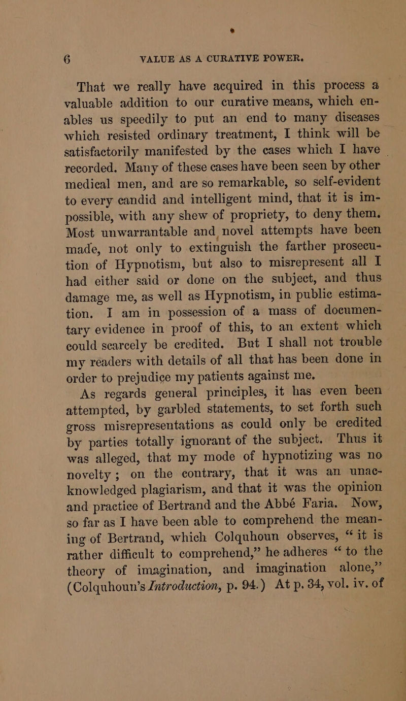 e 6 VALUE AS A CURATIVE POWER. That we really have acquired in this process a valuable addition to our curative means, which en- ables us speedily to put an end to many diseases which resisted ordinary treatment, I think will be satisfactorily manifested by the eases which I have | recorded. Many of these cases have been seen by other medical men, and are so remarkable, so self-evident to every candid and intelligent mind, that it is im- possible, with any shew of propriety, to deny them. Most unwarrantable and novel attempts have been made, not only to extinguish the farther prosecu- tion of Hypnotism, but also to misrepresent all I had either said or done on the subject, and thus damage me, as well as Hypnotism, in public estima- tion. I am in possession of a mass of documen- tary evidence in proof of this, to an extent which could searcely be credited. But I shall not trowble my readers with details of all that has been done in order to prejudice my patients against me. As regards general principles, it has even been attempted, by garbled statements, to set forth such gross misrepresentations as could only be credited by parties totally ignorant of the subject. Thus it was alleged, that my mode of hypnotizing was no novelty ; on the contrary, that it was an unac- knowledged plagiarism, and that it was the opinion and practice of Bertrand and the Abbé Faria. Now, so far as I have been able to comprehend the mean- ing of Bertrand, which Colquhoun observes, “ it is rather difficult to comprehend,” he adheres “ to the theory of imagination, and imagination alone,”’ (Colquhoun’s Introduction, p. 94.) At p. 34, vol. iv. of