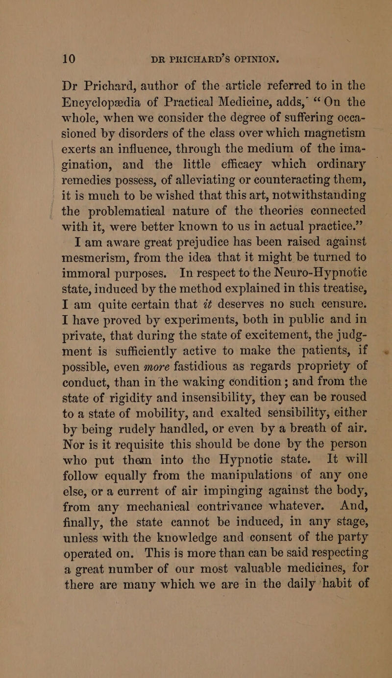 Dr Prichard, author of the article referred to in the Encyclopedia of Practical Medicine, adds, “On the whole, when we consider the degree of suffering occa- sioned by disorders of the class over which magnetism exerts an influence, through the medium of the ima- gination, and the little efficacy which ordinary — remedies possess, of alleviating or counteracting them, it is much to be wished that this art, notwithstanding the problematical nature of the theories connected with it, were better known to us in actual practice.” I am aware great prejudice has been raised against mesmerism, from the idea that it might be turned to immoral purposes. In respect to the Neuro-Hypnotic state, induced by the method explained in this treatise, I am quite certain that 7 deserves no such censure. I have proved by experiments, both in public and in private, that during the state of excitement, the judg- ment is sufficiently active to make the patients, if possible, even more fastidious as regards propriety of conduct, than in the waking condition ; and from the state of rigidity and insensibility, they can be roused to a state of mobility, and exalted sensibility, either by being rudely handled, or even by a breath of air. Nor is it requisite this should be done by the person who put them into the Hypnotie state. It will follow equally from the manipulations of any one else, or a current of air impinging against the body, from any mechanical contrivance whatever. And, finally, the state cannot be induced, in any stage, unless with the knowledge and consent of the party operated on. This is more than can be said respecting a great number of our most valuable medicines, for there are many which we are in the daily ‘habit of
