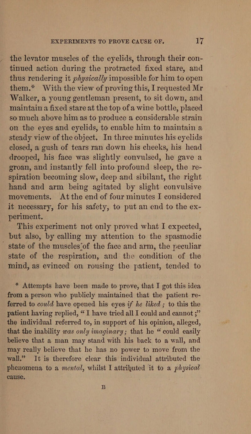 the levator muscles of the eyelids, through their con- tinued action during the protracted fixed stare, and thus rendering it physically impossible for him to open them.* With the view of proving this, I requested Mr Walker, a young gentleman present, to sit down, and maintain a fixed stare at the top ofa wine bottle, placed so much above him as to produce a considerable strain on the eyes and eyelids, to enable him to maintain a steady view of the object. In three minutes his eyelids closed, a gush of tears ran down. his cheeks, his head drooped, his face was slightly convulsed, he gave a groan, and instantly fell into profound sleep, the re- spiration becoming slow, deep and sibilant, the right hand and arm being agitated by slight convulsive movements. At the end of four minutes I considered it necessary, for his safety, to put an end to the ex- periment. This experiment not only proved what I expected, but also, by calling my attention to the spasmodic state of the muscles‘of the face and arm, the peculiar state of the respiration, and the condition of the mind, as evinced on rousing the patient, tended to * Attempts have been made to prove, that I got this idea from a person who publicly maintained that the patient re- ferred to could have opened his eyes if he liked ; to this the patient having replied, “ I have tried all I could and cannot ;” the individual referred to, in support of his opinion, alleged, that the inability was only imaginary; that he “could easily believe that a man may stand with his back to a wall, and may really believe that he has no power to move from the wall.” It is therefore clear this individual attributed the phenomena to a mental, whilst I attrihuted it to a physical cause. B