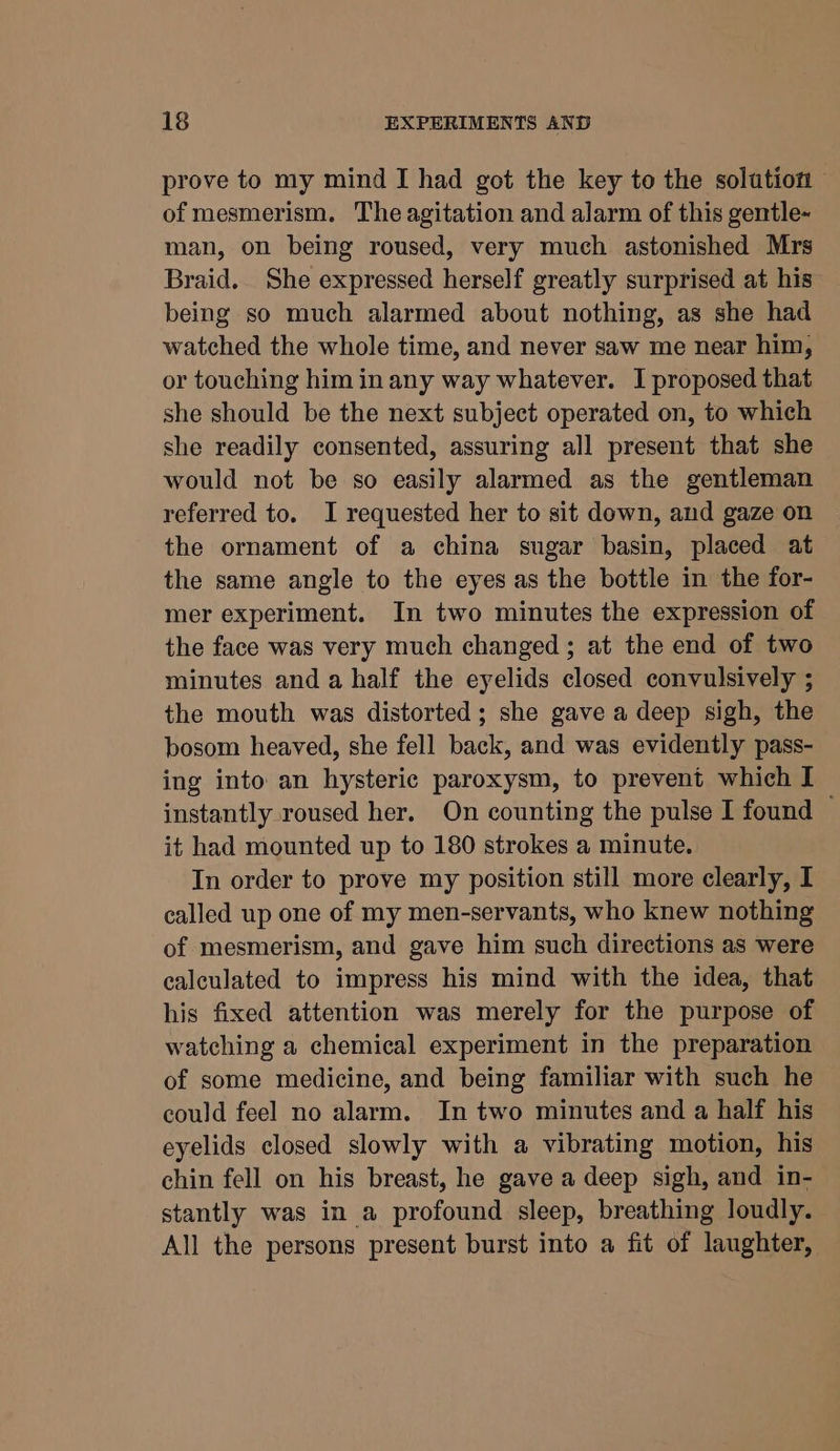 prove to my mind I had got the key to the solution of mesmerism. The agitation and alarm of this gentle- man, on being roused, very much astonished Mrs Braid. She expressed herself greatly surprised at his being so much alarmed about nothing, as she had watched the whole time, and never saw me near him, or touching him in any way whatever. I proposed that she should be the next subject operated on, to which she readily consented, assuring all present that she would not be so easily alarmed as the gentleman referred to. I requested her to sit down, and gaze on the ornament of a china sugar basin, placed at the same angle to the eyes as the bottle in the for- mer experiment. In two minutes the expression of the face was very much changed; at the end of two minutes and a half the eyelids closed convulsively ; the mouth was distorted; she gave a deep sigh, the bosom heaved, she fell back, and was evidently pass- ing into an hysteric paroxysm, to prevent which I instantly roused her. On counting the pulse I found © it had mounted up to 180 strokes a minute. In order to prove my position still more clearly, I called up one of my men-servants, who knew nothing of mesmerism, and gave him such directions as were calculated to impress his mind with the idea, that his fixed attention was merely for the purpose of watching a chemical experiment in the preparation of some medicine, and being familiar with such he could feel no alarm. In two minutes and a half his eyelids closed slowly with a vibrating motion, his chin fell on his breast, he gave a deep sigh, and in- stantly was in a profound sleep, breathing loudly. All the persons present burst into a fit of laughter,