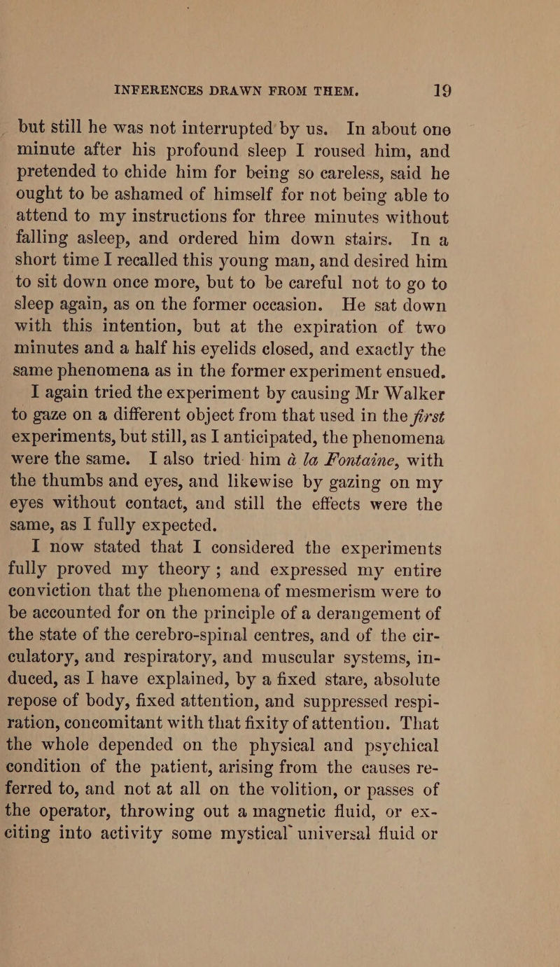 _ but still he was not interrupted by us. In about one minute after his profound sleep I roused him, and pretended to chide him for being so careless, said he ought to be ashamed of himself for not being able to attend to my instructions for three minutes without falling asleep, and ordered him down stairs. In a short time I recalled this young man, and desired him to sit down once more, but to be careful not to go to sleep again, as on the former occasion. He sat down with this intention, but at the expiration of two minutes and a half his eyelids closed, and exactly the same phenomena as in the former experiment ensued. I again tried the experiment by causing Mr Walker to gaze on a different object from that used in the first experiments, but still, as I anticipated, the phenomena were the same. I also tried: him a la Fontaine, with the thumbs and eyes, and likewise by gazing on my eyes without contact, and still the effects were the same, as I fully expected. I now stated that I considered the experiments fully proved my theory ; and expressed my entire conviction that the phenomena of mesmerism were to be accounted for on the principle of a derangement of the state of the cerebro-spinal centres, and of the cir- culatory, and respiratory, and muscular systems, in- duced, as I have explained, by a fixed stare, absolute repose of body, fixed attention, and suppressed respi- ration, concomitant with that fixity of attention. That the whole depended on the physical and psychical condition of the patient, arising from the causes re- ferred to, and not at all on the volition, or passes of the operator, throwing out a magnetic fluid, or ex- citing into activity some mystical universal fluid or