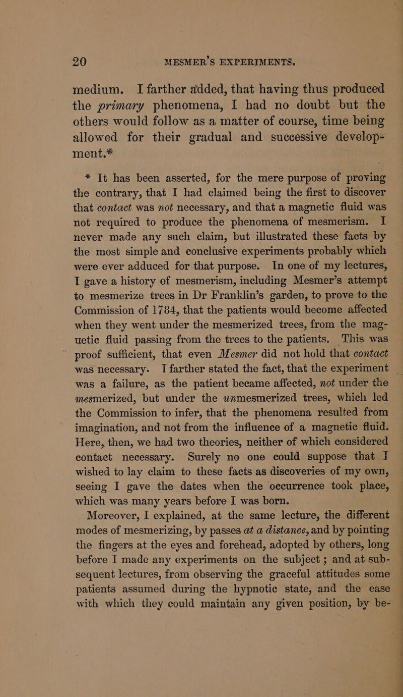 medium. I farther added, that having thus produced the primary phenomena, I had no doubt but the others would follow as a matter of course, time being allowed for their gradual and successive develop- ment.* * Tt has been asserted, for the mere purpose of proving the contrary, that I had claimed being the first to discover that contact was not necessary, and that a magnetic fluid was not required to produce the phenomena of mesmerism. I never made any such claim, but illustrated these facts by the most simple and conclusive experiments probably which were ever adduced for that purpose. In one of my lectures, I gave a history of mesmerism, including Mesmer’s attempt to mesmerize trees in Dr Franklin’s garden, to prove to the Commission of 1784, that the patients would become affected when they went under the mesmerized trees, from the mag- uetic fluid passing from the trees to the patients. This was — proof sufficient, that even Mesmer did not hold that contact was necessary. I farther stated the fact, that the experiment was a failure, as the patient became affected, not under the mesmerized, but under the wnmesmerized trees, which led the Commission to infer, that the phenomena resulted from imagination, and not from the influence of a magnetic fluid. Here, then, we had two theories, neither of which considered contact necessary. Surely no one could suppose that I wished to lay claim to these facts as discoveries of my own, seeing I gave the dates when the oecurrence took place, which was many years before I was born. Moreover, I explained, at the same lecture, the different modes of mesmerizing, by passes at a distance, and by pointing the fingers at the eyes and forehead, adopted by others, long before I made any experiments on the subject ; and at sub- sequent lectures, from observing the graceful attitudes some patients assumed during the hypnotic state, and the ease with which they could maintain any given position, by be-