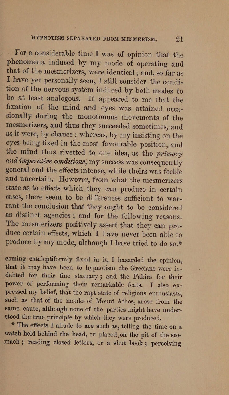 For a considerable tine I was of opinion that the phenomena induced by my mode of operating and that of the mesmerizers, were identical ; and, so far as I have yet personally seen, I still consider the condi- tion of the nervous system induced by both modes to be at least analogous. It appeared to me that the fixation of the mind and eyes was attained occa- sionally during the monotonous movements of the mesmerizers, and thus they succeeded sometimes, and as it were, by chance ; whereas, by my insisting on the eyes being fixed in the most favourable position, and the mind thus rivetted to one idea, as the primary and imperative conditions, my success was consequently general and the effects intense, while theirs was feeble and uncertain. However, from what the mesmerizers state as to effects which they can produce in certain cases, there seem to be differences sufficient to war- rant the conclusion that they ought to be considered as distinct agencies ; and for the following reasons. The mesmerizers positively assert that they can pro- duce certain effects, which I have never been able to produce by my mode, although I have tried to do so.* coming cataleptiformly fixed in it, I hazarded the opinion, that it may have been to hypnotism the Grecians were in- debted for their fine statuary; and the Fakirs for their power of performing their remarkable feats. I also ex- pressed my belief, that the rapt state of religious enthusiasts, such as that of the monks of Mount Athos, arose from the Same cause, although none of the parties might have under- stood the true principle by which they were produced. * The effects I allude to are such as, telling the time ona watch held behind the head, or placed.on the pit of the sto- mach ; reading closed letters, or a shut book; perceiving