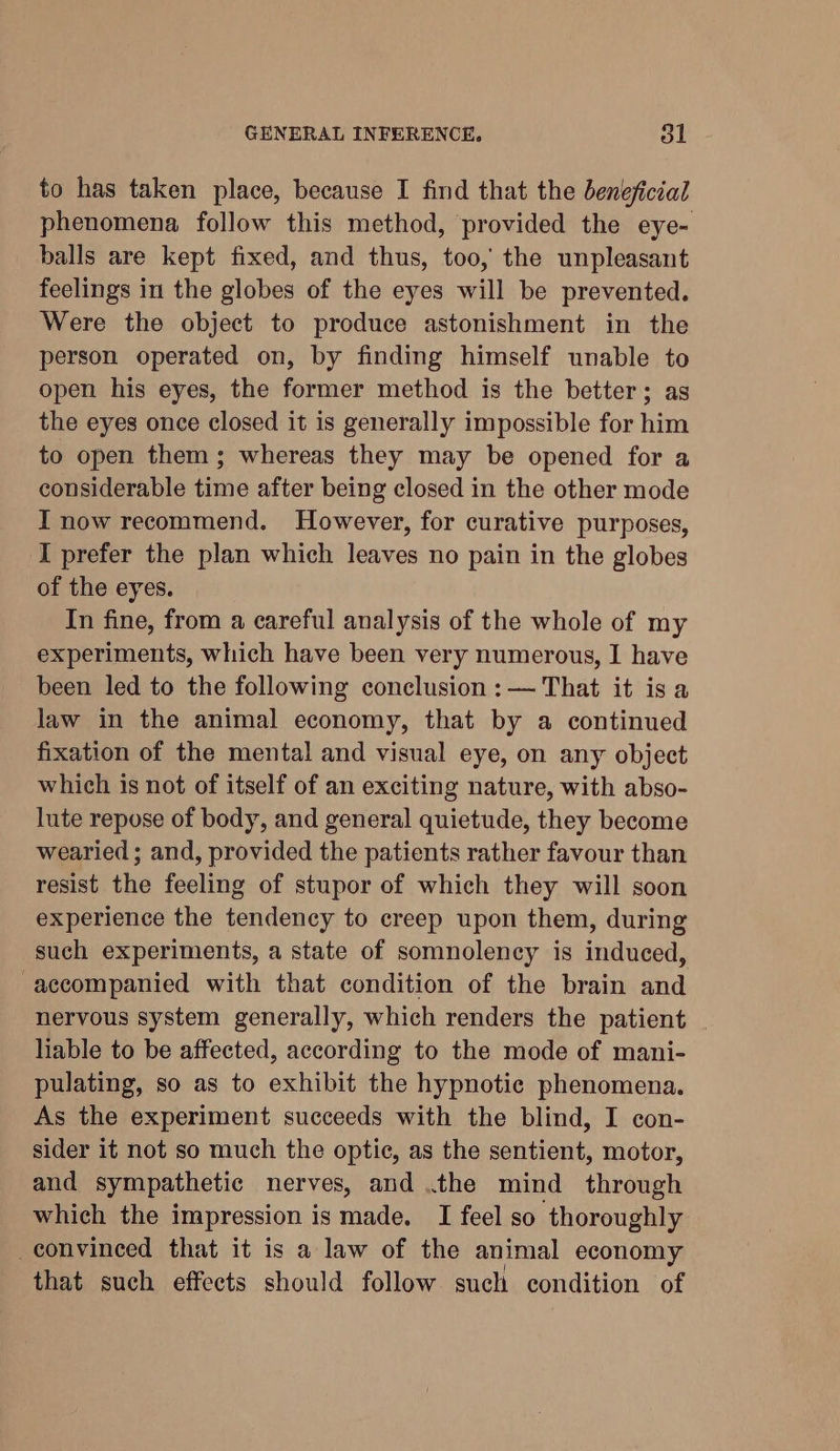 GENERAL INFERENCE. ol to has taken place, because I find that the beneficial phenomena follow this method, provided the eye- balls are kept fixed, and thus, too, the unpleasant feelings in the globes of the eyes will be prevented. Were the object to produce astonishment in the person operated on, by finding himself unable to open his eyes, the former method is the better; as the eyes once closed it is generally impossible for him to open them; whereas they may be opened for a considerable time after being closed in the other mode I now recommend. However, for curative purposes, I prefer the plan which leaves no pain in the globes of the eyes. In fine, from a careful analysis of the whole of my experiments, which have been very numerous, I have been led to the following conclusion: — That it isa law in the animal economy, that by a continued fixation of the mental and visual eye, on any object which is not of itself of an exciting nature, with abso- lute repose of body, and general quietude, they become wearied ; and, provided the patients rather favour than resist the feeling of stupor of which they will soon experience the tendency to creep upon them, during such experiments, a state of somnolency is induced, accompanied with that condition of the brain and nervous system generally, which renders the patient liable to be affected, according to the mode of mani- pulating, so as to exhibit the hypnotic phenomena. As the experiment succeeds with the blind, I con- sider it not so much the optic, as the sentient, motor, and sympathetic nerves, and .the mind through which the impression is made. I feel so thoroughly convinced that it is a law of the animal economy that such effects should follow such condition of