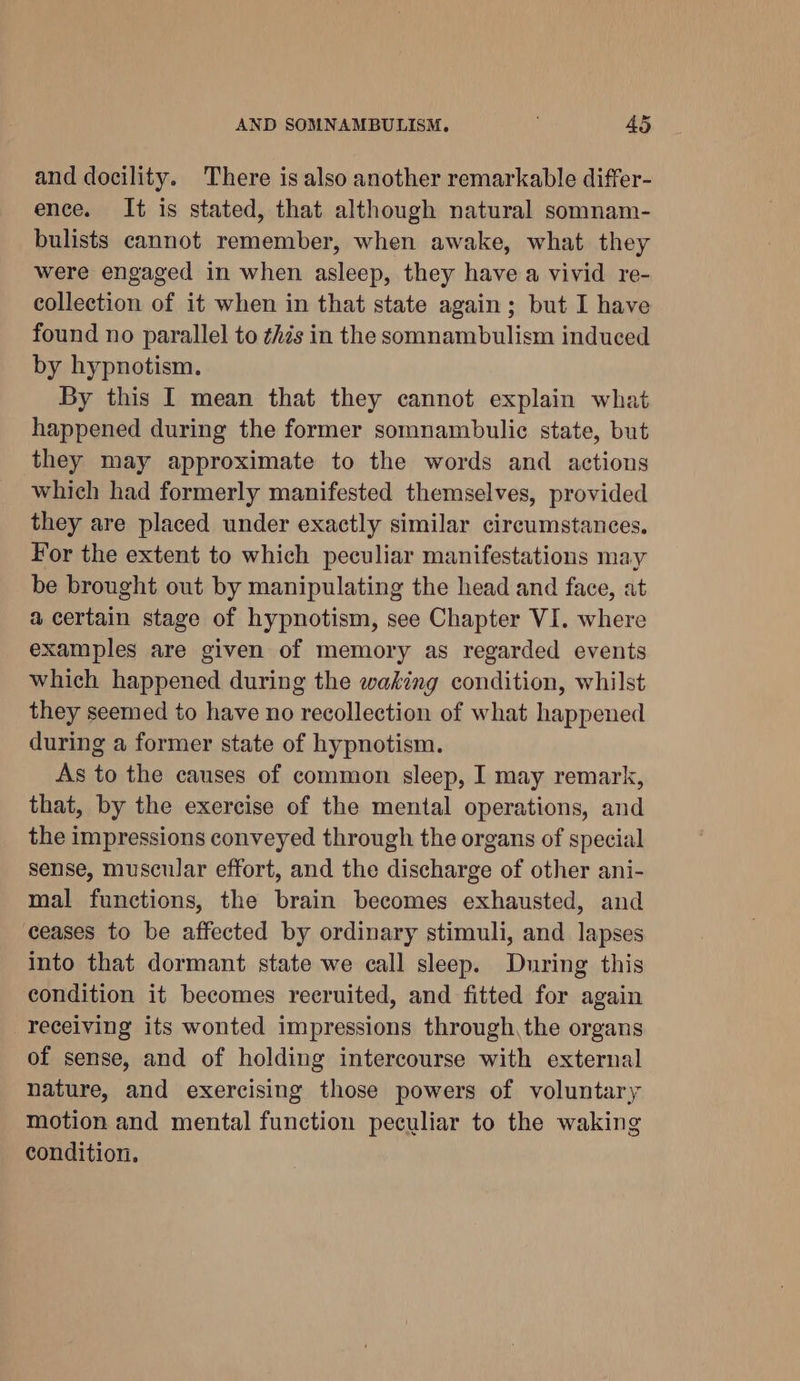 and docility. There is also another remarkable differ- ence. It is stated, that although natural somnam- bulists cannot remember, when awake, what they were engaged in when asleep, they have a vivid re- collection of it when in that state again; but I have found no parallel to ¢hés in the somnambulism induced by hypnotism. By this I mean that they cannot explain what happened during the former somnambulic state, but they may approximate to the words and actions which had formerly manifested themselves, provided they are placed under exactly similar circumstances. For the extent to which peculiar manifestations may be brought out by manipulating the head and face, at a certain stage of hypnotism, see Chapter VI. where examples are given of memory as regarded events which happened during the waking condition, whilst they seemed to have no recollection of what happened during a former state of hypnotism. As to the causes of common sleep, I may remark, that, by the exercise of the mental operations, and the impressions conveyed through the organs of special sense, muscular effort, and the discharge of other ani- mal functions, the brain becomes exhausted, and ceases to be affected by ordinary stimuli, and lapses into that dormant state we call sleep. During this condition it becomes recruited, and fitted for again receiving its wonted impressions through, the organs of sense, and of holding intercourse with external nature, and exercising those powers of voluntary motion and mental function peculiar to the waking condition.