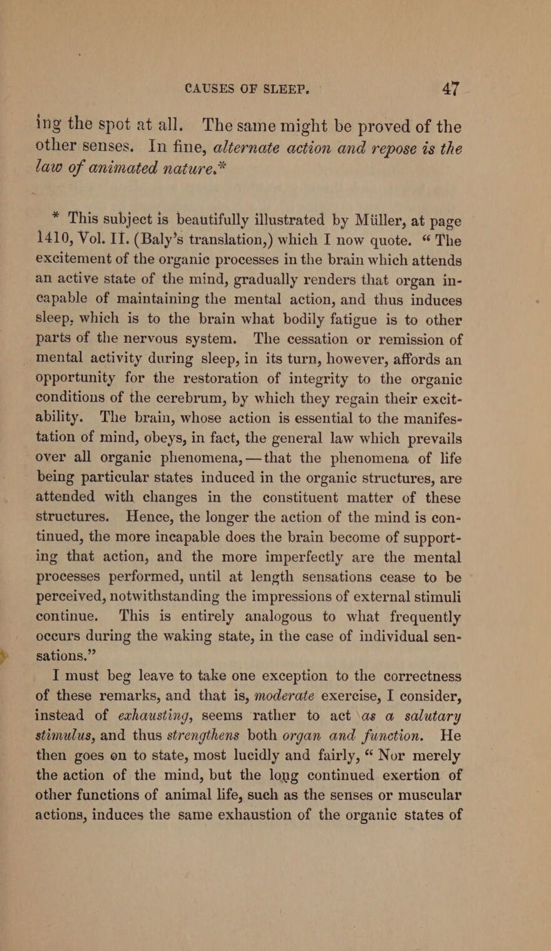 ing the spot at all. The same might be proved of the other senses. In fine, alternate action and repose is the law of animated nature.* * This subject is beautifully illustrated by Miiller, at page 1410, Vol. II. (Baly’s translation,) which I now quote. “ The excitement of the organic processes in the brain which attends an active state of the mind, gradually renders that organ in- capable of maintaining the mental action, and thus induces sleep, which is to the brain what bodily fatigue is to other parts of the nervous system. The cessation or remission of mental activity during sleep, in its turn, however, affords an opportunity for the restoration of integrity to the organic conditions of the cerebrum, by which they regain their excit- ability. The brain, whose action is essential to the manifes- tation of mind, obeys, in fact, the general law which prevails over all organic phenomena,—that the phenomena of life being particular states induced in the organic structures, are attended with changes in the constituent matter of these structures. Hence, the longer the action of the mind is con- tinued, the more incapable does the brain become of support- ing that action, and the more imperfectly are the mental processes performed, until at length sensations cease to be perceived, notwithstanding the impressions of external stimuli continue. This is entirely analogous to what frequently occurs during the waking state, in the case of individual sen- sations.” I must beg leave to take one exception to the correctness of these remarks, and that is, moderate exercise, I consider, instead of exhausting, seems rather to act \as a salutary stimulus, and thus strengthens both organ and function. He then goes on to state, most lucidly and fairly, “ Nor merely the action of the mind, but the long continued exertion of other functions of animal life, such as the senses or muscular actions, induces the same exhaustion of the organic states of