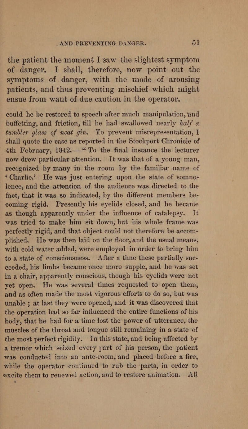 the patient the moment I saw the slightest symptom of danger. I shall, therefore, now point out the symptoms of danger, with the mode of arousing patients, and thus preventing mischief which might ensue from want of due caution in the operator. could he be restored to speech after much manipulation, ‘and buffetting, and friction, till he had swallowed nearly half a tumbler glass of neat gin. To prevent misrepresentation, I shall quote the case as reported in the Stockport Chronicle of 4th February, 1842.— “To the final instance the lecturer now drew particular attention. It was that of a young man, recognized by many in the room by the familiar name of ‘ Charlie.’ He was just entering upon the state of somno- lence, and the attention of the audience was directed to the fact, that it was so indicated, by the different members be- coming rigid. Presently his eyelids closed, and he became as though apparently under the influence of catalepsy. It was tried to make him sit down, but his whole frame was perfectly rigid, and that object could not therefore be accom- plished. He was then laid on the floor, and the usual means, with cold water added, were employed in order to bring him to a state of consciousness. After a time these partially suc- ceeded, his limbs became once more supple, and he was set in a chair, apparently conscious, though his eyelids were not yet open. He was several times requested to open them, and as often made the most vigorous efforts to do so, but was unable ; at last they were opened, and it was discovered that the operation had so far influenced the entire functions of his body, that he had for a time lost the power of utterance, the muscles of the throat and tongue still remaining in a state of the most perfect rigidity. In this state, and being affected by a tremor which seized every part of his person, the patient was conducted into an ante-room, and placed before a fire, while the operator continued to rub the parts, in order to excite them to renewed action, and to restore animation. All «