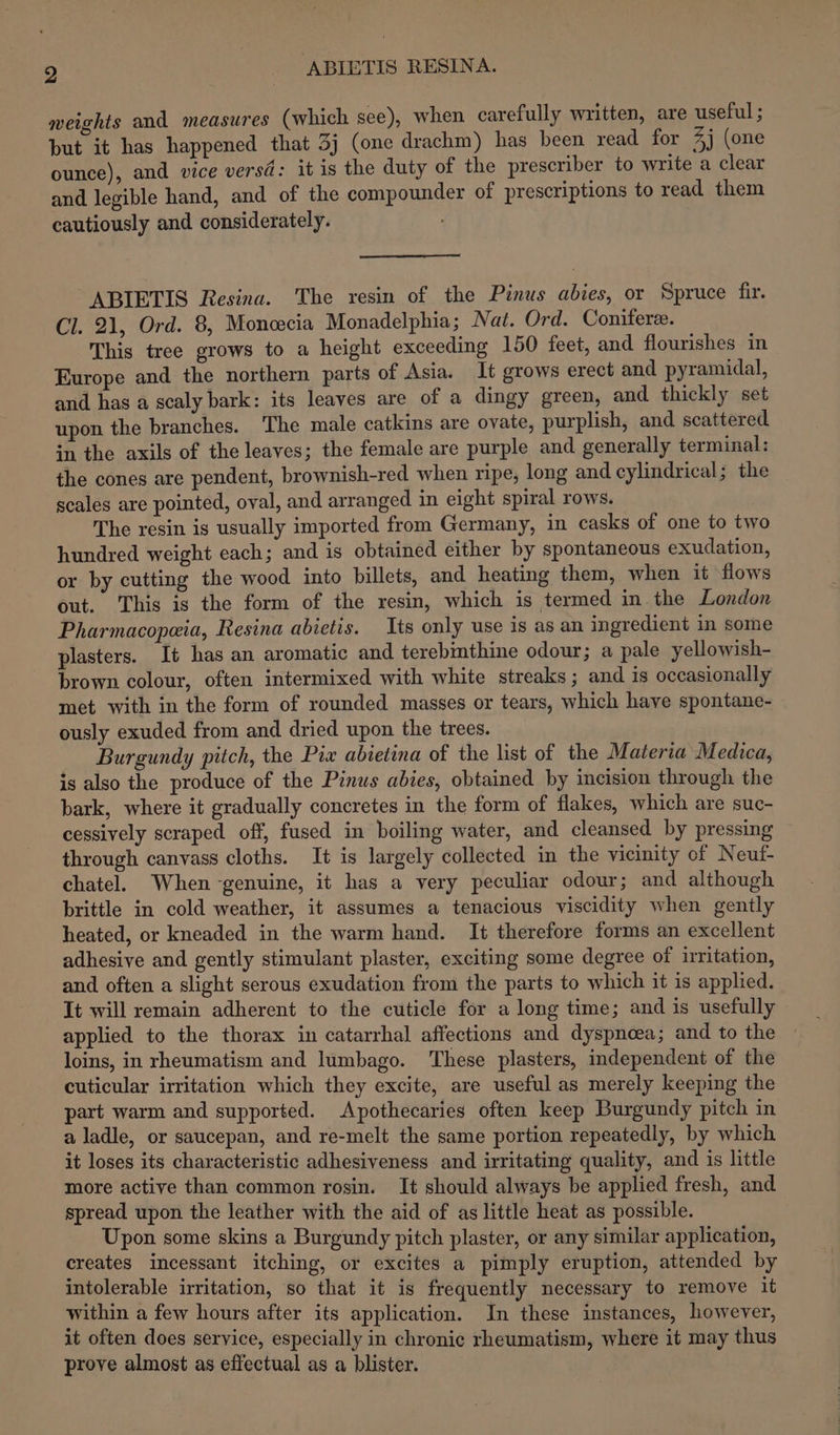 weights and measures (which see), when carefully written, are useful ; but it has happened that 3j (one drachm) has been read for 4j (one ounce), and vice versd: it is the duty of the prescriber to write a clear and legible hand, and of the compounder of prescriptions to read them cautiously and considerately. ABIETIS Resina. The resin of the Pinus abies, or Spruce fir. Cl. 21, Ord. 8, Moncecia Monadelphia; Nat. Ord. Coniferee. This tree grows to a height exceeding 150 feet, and flourishes in Europe and the northern parts of Asia. It grows erect and pyramidal, and has a scaly bark: its leaves are of a dingy green, and thickly set upon the branches. The male catkins are ovate, purplish, and scattered in the axils of the leaves; the female are purple and generally terminal: ihe cones are pendent, brownish-red when ripe, long and cylindrical; the scales are pointed, oval, and arranged in eight spiral rows. The resin is usually imported from Germany, in casks of one to two hundred weight each; and is obtained either by spontaneous exudation, or by cutting the wood into billets, and heating them, when it flows out. This is the form of the resin, which is termed in the London Pharmacopeia, Resina abietis. Its only use is as an ingredient in some plasters. It has an aromatic and terebmthine odour; a pale yellowish- brown colour, often intermixed with white streaks ; and is occasionally met with in the form of rounded masses or tears, which have spontane- ously exuded from and dried upon the trees. Burgundy pitch, the Pix abietina of the list of the Materia Medica, is also the produce of the Pinus abies, obtained by incision through the bark, where it gradually concretes in the form of flakes, which are suc- cessively scraped off, fused in boiling water, and cleansed by pressing through canvass cloths. It is largely collected in the vicinity of Neut- chatel. When genuine, it has a very peculiar odour; and although brittle in cold weather, it assumes a tenacious viscidity when gently heated, or kneaded in the warm hand. It therefore forms an excellent adhesive and gently stimulant plaster, exciting some degree of irritation, and often a slight serous exudation from the parts to which it is applied. It will remain adherent to the cuticle for a long time; and is usefully applied to the thorax in catarrhal affections and dyspnoea; and to the loins, in rheumatism and lumbago. These plasters, independent of the cuticular irritation which they excite, are useful as merely keeping the part warm and supported. Apothecaries often keep Burgundy pitch in a ladle, or saucepan, and re-melt the same portion repeatedly, by which it loses its characteristic adhesiveness and irritating quality, and is little more active than common rosin. It should always be applied fresh, and spread upon the leather with the aid of as little heat as possible. Upon some skins a Burgundy pitch plaster, or any similar application, creates incessant itching, or excites a pimply eruption, attended by intolerable irritation, so that it is frequently necessary to remove it within a few hours after its application. In these instances, however, it often does service, especially in chronic rheumatism, where it may thus prove almost as effectual as a blister.