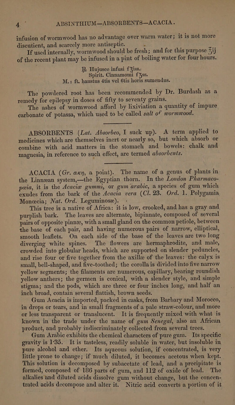 sha ABSINTHIUM—ABSORBENTS-—-ACACIA. ‘nfusion of wormwood has no adyantage over warm water; it is not more discutient, and scarcely more antiseptic. ; If used internally, wormwood should be fresh; and for this purpose 4ij of the recent plant may be infused in a pint of boiling water for four hours. J Haujusce infusi f3iss.: Spirit. Cinnamomi f4ss. M.: ft. haustus 4tis vel 6tis horis sumendus. The powdered root has been recommended by Dr. Burdash as a remedy for epilepsy in doses of fifty to seventy grains. The ashes of wormwood afford by lixiviation a quantity of impure carbonate of potassa, which used to be called salt of wormmood. ABSORBENTS (Lat. Absorbeo, I suck up). A term applied to medicines which are themselves inert or nearly so, but which absorb or combine with acid matters in the stomach and bowels: chalk and magnesia, in reference to such effect, are termed absorbents. ACACIA (Gr. axn, a point). The name of a genus of plants in the Linnean system,—the Egyptian thorn. In the London Pharmaco- peia, it is the Acacie gummi, or gum ‘arabic, a species of gum which exudes from the bark of the Acacia vera (Cl. 23. Ord. 1. Polygamia Moneecia; Nat. Ord. Leguminose). This tree is a native of Africa: it is low, crooked, and has a gray and purplish bark. The leaves are alternate, bipinnate, composed of several pairs of opposite pinnze, with a small gland on the common petiole, between the base of each pair, and having numerous pairs of narrow, elliptical, smooth leaflets. On each side of the base of the leaves are two long diverging white spines. The flowers are hermaphrodite, and male, crowded into globular heads, which are supported on slender peduncles, and rise four or five together from the axille of the leaves: the calyx is small, bell-shaped, and five-toothed; the corollais divided into five narrow yellow segments; the filaments are numerous, capillary, bearing roundish yellow anthers; the germen is conical, with a slender style, and simple stigma; and the pods, which are three or four inches long, and half an inch broad, contain several flattish, brown seeds. Gum Acacia is imported, packed in casks, from Barbary and Morocco, in drops or tears, and in small fragments of a pale straw-colour, and more or less transparent or translucent. It is frequently mixed with what is known in the trade under the name of gum Senegal, also an African product, and probably indiscriminately collected from several trees. Gum Arabic exhibits the chemical characters of pure gum. Its specific gravity is 135. It is tasteless, readily soluble in water, but insoluble in pure alcohol and ether. Its aqueous solution, if concentrated, is very little prone to change ; if much diluted, it becomes acetous when kept. This solution is decomposed by subacetate of lead, and a precipitate is formed, composed of 186 parts of gum, and 112 of oxide of lead. The alkalies and diluted acids dissolve gum without change, but the concen- trated acids decompose and alter it. Nitric acid converts a portion of it