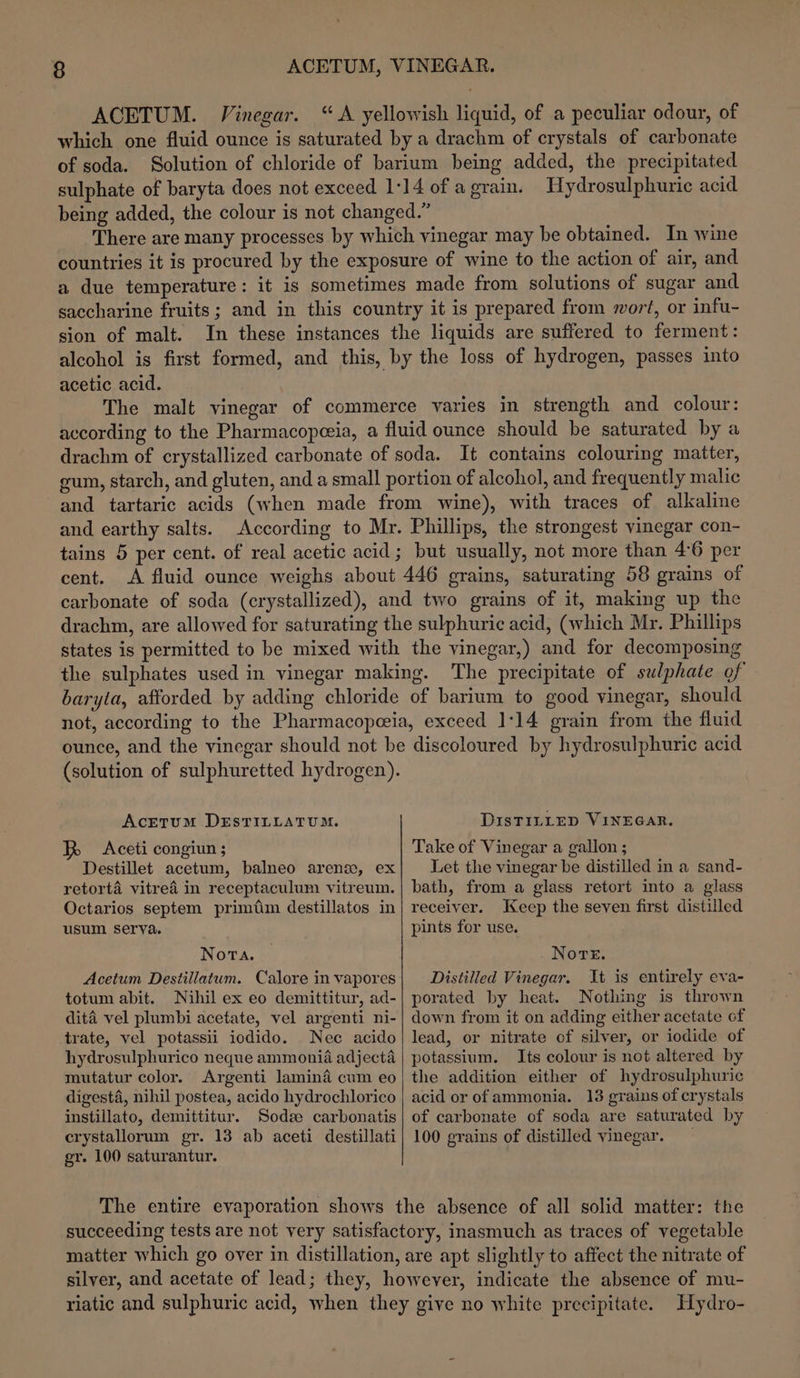 ACETUM. Vinegar. “A yellowish liquid, of a peculiar odour, of which one fluid ounce is saturated by a drachm of crystals of carbonate of soda. Solution of chloride of barium being added, the precipitated sulphate of baryta does not exceed 1:14 of agrain. Hydrosulphuric acid being added, the colour is not changed.” There are many processes by which vinegar may be obtained. In wine countries it is procured by the exposure of wine to the action of air, and a due temperature: it is sometimes made from solutions of sugar and saccharine fruits; and in this country it is prepared from wort, or infu- sion of malt. In these instances the liquids are suffered to ferment: alcohol is first formed, and this, by the loss of hydrogen, passes into acetic acid. The malt vinegar of commerce varies in strength and colour: according to the Pharmacopeeia, a fluid ounce should be saturated by a drachm of crystallized carbonate of soda. It contains colouring matter, gum, starch, and gluten, and a small portion of alcohol, and frequently malic and tartaric acids (when made from wine), with traces of alkaline and earthy salts. According to Mr. Phillips, the strongest vinegar con- tains 5 per cent. of real acetic acid; but usually, not more than 4°6 per cent. A fluid ounce weighs about 446 grains, saturating 58 grains of carbonate of soda (crystallized), and two grains of it, making up the drachm, are allowed for saturating the sulphuric acid, (which Mr. Phillips states is permitted to be mixed with the vinegar,) and for decomposing the sulphates used in vinegar making. The precipitate of sulphate of baryta, afforded by adding chloride of barium to good vinegar, should not, according to the Pharmacopeeia, exceed 1:14 grain from the fluid ounce, and the vinegar should not be discoloured by hydrosulphuric acid (solution of sulphuretted hydrogen). Acetum DESTILLATUM. DIsTILLED VINEGAR. BR &lt;Aceti congiun ; Take of Vinegar a gallon ; Destillet acetum, balneo arenz, ex retorta vitrea in receptaculum vitreum. Octarios septem primtim destillatos in usum serva. Nota. Acetum Destillatum. Calore in vapores totum abit. Nihil ex eo demittitur, ad- dita vel plumbi acetate, vel argenti ni- trate, vel potassii iodido. Nec acido hydrosulphurico neque ammonia adjecta mutatur color. Argenti lamina cum eo digesta, nihil postea, acido hydrochlorico instillato, demittitur. Sodz carbonatis crystallorum gr. 13 ab aceti destillati gr. 100 saturantur. Let the vinegar be distilled in a sand- bath, from a glass retort into a glass receiver. Keep the seven first distilled pints for use. Nore. Distilled Vinegar. It is entirely eva- porated by heat. Nothing is thrown down from it on adding either acetate of lead, or nitrate of silver, or iodide of potassium. Its colour is not altered by the addition either of hydrosulphuric acid or of ammonia. 13 grains of crystals of carbonate of soda are saturated by 100 grains of distilled vinegar. succeeding tests are not very satisfactory, inasmuch as traces of vegetable matter which go over in distillation, are apt slightly to affect the nitrate of silver, and acetate of lead; they, however, indicate the absence of mu- riatic and sulphuric acid, when they give no white precipitate. Hydro-