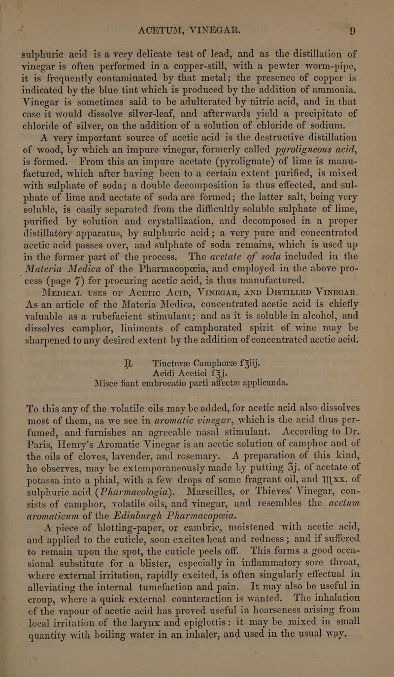 sulphuric acid is a very delicate test of lead, and as the distillation of vinegar is often performed in a copper-still, with a pewter worm-pipe, it is frequently contaminated by that metal; the presence of copper is indicated by the blue tint which is produced by the addition of ammonia. Vinegar is sometimes said to be adulterated by nitric acid, and in that case it would dissolve silver-leaf, and afterwards yield a precipitate of chloride of silver, on the addition of a solution of chloride of sodium. A very important source of acetic acid is the destructive distillation of wood, by which an impure vinegar, formerly called pyroligneous acid, is formed. From this an impure acetate (pyrolignate) of lime is manu- factured, which after having been to a certain extent purified, is mixed with sulphate of soda; a double decomposition is thus effected, and sul- phate of lime and acetate of soda are formed; the latter salt, being very soluble, is easily separated from the difficultly soluble sulphate of lime, purified by solution and crystallization, and decomposed in a proper distillatory apparatus, by sulphuric acid; a very pure and concentrated acetic acid passes over, and sulphate of soda remains, which is used up in the former part of the process. The acetate of soda included in the Materia Medica of the Pharmacopeeia, and employed in the above pro- cess (page 7) for procuring acetic acid, is thus manufactured. MepicaL uses or Acrric ActD, VINEGAR, AND DIsTILLED VINEGAR. As an article of the Materia Medica, concentrated acetic acid is chiefly valuable as a rubefacient stimulant; and as it is soluble in alcohol, and dissolves camphor, liniments of camphorated spirit of wine may be sharpened to any desired extent by the addition of concentrated acetic acid, Fe Tincturee Camphoree f3iij. Acidi Acetici £3}. Misce fiant embrocatio parti affectee applicanda. To this any of the volatile oils may be added, for acetic acid also dissolves most of them, as we see in aromatic vinegar, whichis the acid thus per- fumed, and furnishes an agreeable nasal stimulant. According to Dr. Paris, Henry’s Aromatic Vinegar is an acctic solution of camphor and of the oils of cloves, lavender, and rosemary. A preparation of this kind, he observes, may be extemporaneously made by putting 3j. of acetate of potassa into a phial, with a few drops of some fragrant oil, and 11\xx. of sulphuric acid (Pharmacologia). Marseilles, or Thieves’ Vinegar, con- sists of camphor, volatile oils, and vinegar, and resembles the acetum aromaticum of the Edinburgh Pharmacopeia. A piece of blotting-paper, or cambric, moistened with acetic acid, and applied to the cuticle, soon excites heat and redness ; and if suffered to remain upon the spot, the cuticle peels off. This forms a good occa~ sional substitute for a blister, especially in inflammatory sore throat, where external irritation, rapidly excited, is often singularly effectual in alleviating the internal tumefaction and pain. It may also be useful in croup, where a quick external counteraction is wanted. The inhalation of the vapour of acetic acid has proved useful in hoarseness arising from local irritation of the larynx and epiglottis: it may be mixed in small quantity with boiling water in an inhaler, and used in the usual way,