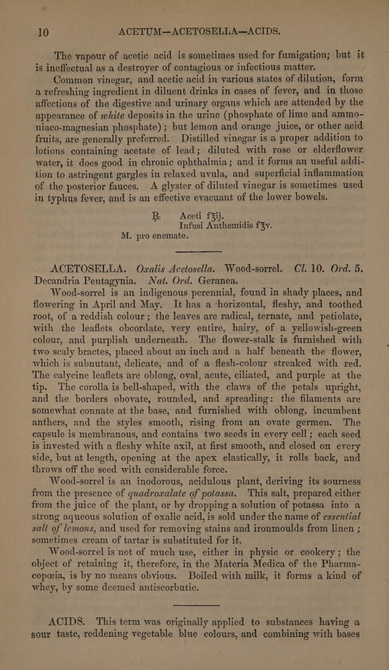 The vapour of acetic acid is sometimes used for fumigation; but it is ineffectual as a destroyer of contagious or infectious matter. Common yinegar, and acetic acid in various states of dilution, form a refreshing ingredient in diluent drinks in cases of fever, and in those affections of the digestive and urinary organs which are attended by the appearance of white deposits in the urine (phosphate of lime and ammo- niaco-magnesian phosphate); but lemon and orange juice, or other acid fruits, are generally preferred. Distilled vinegar is a proper addition to lotions containing acetate of lead; diluted with rose or elderflower water, it does good in chronic ophthalmia; and it forms an useful addi- tion to astringent gargles in relaxed uvula, and superficial inflammation of the posterior fauces. A glyster of diluted vinegar is sometimes used in typhus fever, and is an effective evacuant of the lower bowels. Bw Acet Tz. Infusi Anthemidis f3v. M. pro enemate. ACETOSELLA. Ovxalis Acetosella. Wood-sorrel. Cl. 10. Ord. 5. Decandria Pentagynia. Nat. Ord. Geranea. Wood-sorrel is an indigenous perennial, found in shady places, and flowering in April and May. It has a horizontal, fleshy, and toothed root, of a reddish colour; the leaves are radical, ternate, and petiolate, with the leaflets obcordate, very entire, hairy, of a yellowish-green colour, and purplish underneath. The flower-stalk is furnished with two scaly bractes, placed about an inch and a half beneath the’ flower, which is subnutant, delicate, and of a flesh-colour streaked with red. The calycine leaflets are oblong, oval, acute, ciliated, and purple at the tip. The corolla is bell-shaped, with the claws of the petals upright, and the borders obovate, rounded, and spreading: the filaments are somewhat connate at the base, and furnished with oblong, incumbent anthers, and the styles smooth, rising from an ovate germen. The capsule is membranous, and contains two seeds in every cell; each seed is invested with a fleshy white axil, at first smooth, and closed on every side, but at length, opening at the apex elastically, it rolls back, and throws off the seed with considerable force. Wood-sorrel is an inodorous, acidulous plant, deriving its sourness from the presence of guadrowalate of potassa. This salt, prepared either from the juice of the plant, or by dropping a solution of potassa into a strong aqueous solution of oxalic acid, is sold under the name of essential salt of lemons, and used for removing stains and ironmoulds from linen ; sometimes cream of tartar is substituted for it. Wood-sorrel is not of much use, either in physic or. cookery; the object of retaining it, therefore, in the Materia Medica of the Pharma- copeeia, is by no means obvious. Boiled with milk, it forms a kind of whey, by some deemed antiscorbutie. ACIDS. This term was originally applied to substanees having a sour taste, reddening vegetable blue colours, and combining with bases