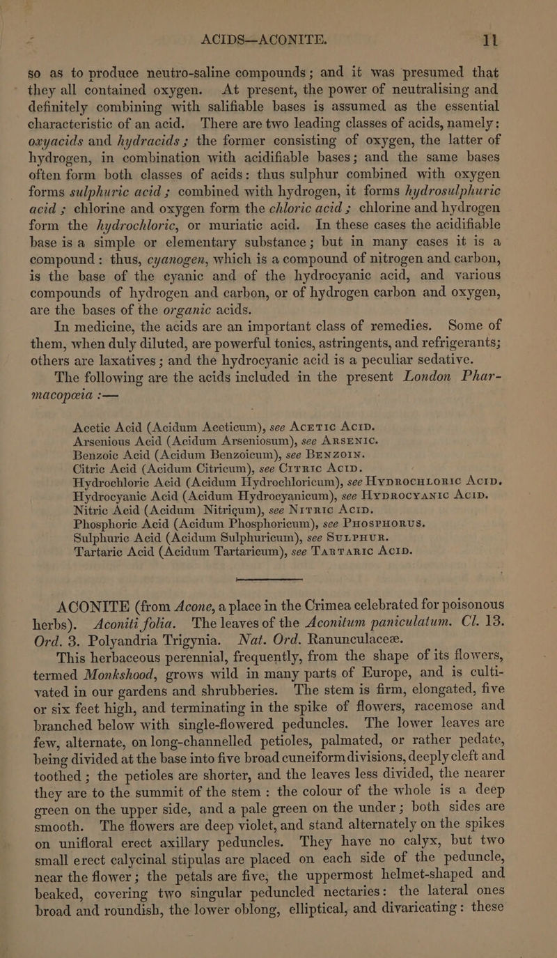 ACIDS—ACONITE. pal so as to produce neutro-saline compounds; and it was presumed that they all contained oxygen. At present, the power of neutralising and definitely combining with salifiable bases is assumed as the essential characteristic of an acid. There are two leading classes of acids, namely: oxyacids and hydracids ; the former consisting of oxygen, the latter of hydrogen, in combination with acidifiable bases; and the same bases often form both classes of acids: thus sulphur combined with oxygen forms sulphuric acid ; combined with hydrogen, it forms hydrosulphuric acid ; chlorine and oxygen form the chloric acid ; chlorine and hydrogen form the hydrochloric, or muriatic acid. In these cases the acidifiable base isa simple or elementary substance; but in many cases it is a compound: thus, cyanogen, which is a compound of nitrogen and carbon, is the base of the cyanic and of the hydrocyanic acid, and various compounds of hydrogen and carbon, or of hydrogen carbon and oxygen, are the bases of the organic acids. In medicine, the acids are an important class of remedies. Some of them, when duly diluted, are powerful tonics, astringents, and refrigerants; others are laxatives ; and the hydrocyanic acid is a peculiar sedative. The following are the acids included in the present London Phar- macopaia :— Acetic Acid (Acidum Aceticum), see AcreTIc AcID. Arsenious Acid (Acidum Arseniosum), see ARSENIC. ‘Benzoic Acid (Acidum Benzoicum), see BENZoIN. Citric Acid (Acidum Citricum), see Crrric Acrip. Hydrochloric Acid (Acidum Hydrochloricum), see Hyprocutioric Acrp. Hydrocyanic Acid (Acidum Hydrocyanicum), see Hyprocyantc AcID. Nitric Acid (Acidum Nitrigum), see Nirric Acip, Phosphoric Acid (Acidum Phosphoricum), see PHosPHORUS. Sulphuric Acid (Acidum Sulphuricum), see SULPHUR. Tartaric Acid (Acidum Tartaricum), see TarTaric ACID. ee ACONITE (from Acone, a place in the Crimea celebrated for poisonous herbs). Aconiti folia. The leaves of the Aconitum paniculatum. Cl. 13. Ord. 3. Polyandria Trigynia. Nat. Ord. Ranunculacee. This herbaceous perennial, frequently, from the shape of its flowers, termed Monkshood, grows wild in many parts of Europe, and is culti- vated in our gardens and shrubberies. The stem is firm, elongated, five or six feet high, and terminating in the spike of flowers, racemose and branched below with single-flowered peduncles. The lower leaves are few, alternate, on long-channelled petioles, palmated, or rather pedate, being divided at the base into five broad cuneiform divisions, deeply cleft and toothed ; the petioles are shorter, and the leaves less divided, the nearer they are to the summit of the stem: the colour of the whole is a deep green on the upper side, and a pale green on the under ; both sides are smooth. The flowers are deep violet, and stand alternately on the spikes on unifloral erect axillary peduncles. They have no calyx, but two small erect calycinal stipulas are placed on each side of the peduncle, near the flower; the petals are five, the uppermost helmet-shaped and beaked, covering two singular peduncled nectaries: the lateral ones broad and roundish, the lower oblong, elliptical, and divaricating: these