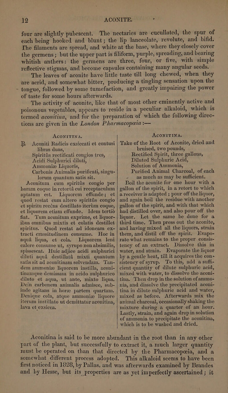 four are slightly pubescent. The nectaries are cucullated, the spur of each being hooked and blunt; the lip lanceolate, revolute, and bifid. The filaments are spread, and white at the base, where they closely cover the germens ; but the upper part is filiform, purple, spreading, and bearing whitish anthers: the germens are three, four, or five, with simple reflective stigmas, and become capsules containing many angular seeds. The leaves of aconite have little taste till long chewed, when they are acrid, and somewhat bitter, producing a tingling sensation upon the tongue, followed by some tumefaction, and greatly impairing the power of taste for some hours afterwards. The activity of aconite, like that of most other eminently active and. poisonous vegetables, appears to reside in a peculiar alkaloid, which is termed aconilina, and for the preparation of which the following direc- tions are given in the London Pharmacopeia :— ACONITINA. ACONITINA. Aconiti Radicis exsiccati et contusi | Take of the Root of Aconite, dried and libras duas, bruised, two pounds, Spiritiis rectificati congios tres, Rectified Spirit, three gallons, Acidi Sulphurici diluti, Diluted Sulphuric Acid, Ammoniz Liquoris, Solution of Ammonia, Carbonis Animalis purificati, singu- Purified Animal Charcoal, of each lorum quantum satis sit. , as much as may be sufficient. R Aconitum cum spiritfis congio per horam coque in retorta cui receptaculum aptatum est. Liquorem effunde; et quod restat cum altero spirittis congio et spiritu rectns destillato iterum coque, et liquorem etiam effunde. Idem tertid fiat. “Tum aconitum exprime, et liquor- ibus omnibus mixtis et colatis destillet spiritus. Quod restat ad idoneam ex- tracti crassitudinem consume. Hoc in aqua liqua, et cola. Liquorem leni calore consume ut, syrupo non absimilis, spissescat. Huic adjice acidi sulphurici diluti aqua destillaté mixti quantum satis sit ad aconitinam solvendam. Tan- dem ammonize liquorem instilla, aconi- tinamque demissam in aeido sulphurico diluto et aqua, ut ante, mixto liqua. Dein carbonem animalis admisce, sub- inde agitans in hore partem quartam. Denique cola, atqne ammonia liquore iterum instillato ut demittatur aconitina, lava et exsicca. Boil the aconite for one hour with a gallon of the spirit, in a retort to which a receiver is adapted ; pour off the liquor, and again boil the residue with another gallon of the spirit, and with that which had distilled over, and also pour off the liquor. Let the same be done for a third time. Then press out the aconite, and having mixed all the liquors, strain them, and distil off the spirit. Evapo- rate what remains to the proper consis- tency of an extract. Dissolve this in water, and strain. Evaporate the liquor by a gentle heat, till it acquires the con- sistency of syrup. To this, add a suffi- cient quantity of dilute sulphuric acid, mixed with water, to dissolve the aconi- tina. Then drop in the solution of ammo- nia, and dissolve the precipitated aconi- tina in dilute sulphuric acid and water, mixed as before. Afterwards mix the animal charcoal, occasionally shaking the mixture during a quarter of an hour. Lastly, strain, and again drop in solution of ammonia to precipitate the aconitina, which is to be washed and dried. part of the plant, but successfully to extract it, a much larger quantity must be operated on than that directed by the Pharmacopoeia, and a somewhat different process adopted. This alkaloid seems to have been first noticed in 1828, by Pallas, and was afterwards examined by Brandes and by Hesse, but its properties are as yet imperfectly ascertained ; it