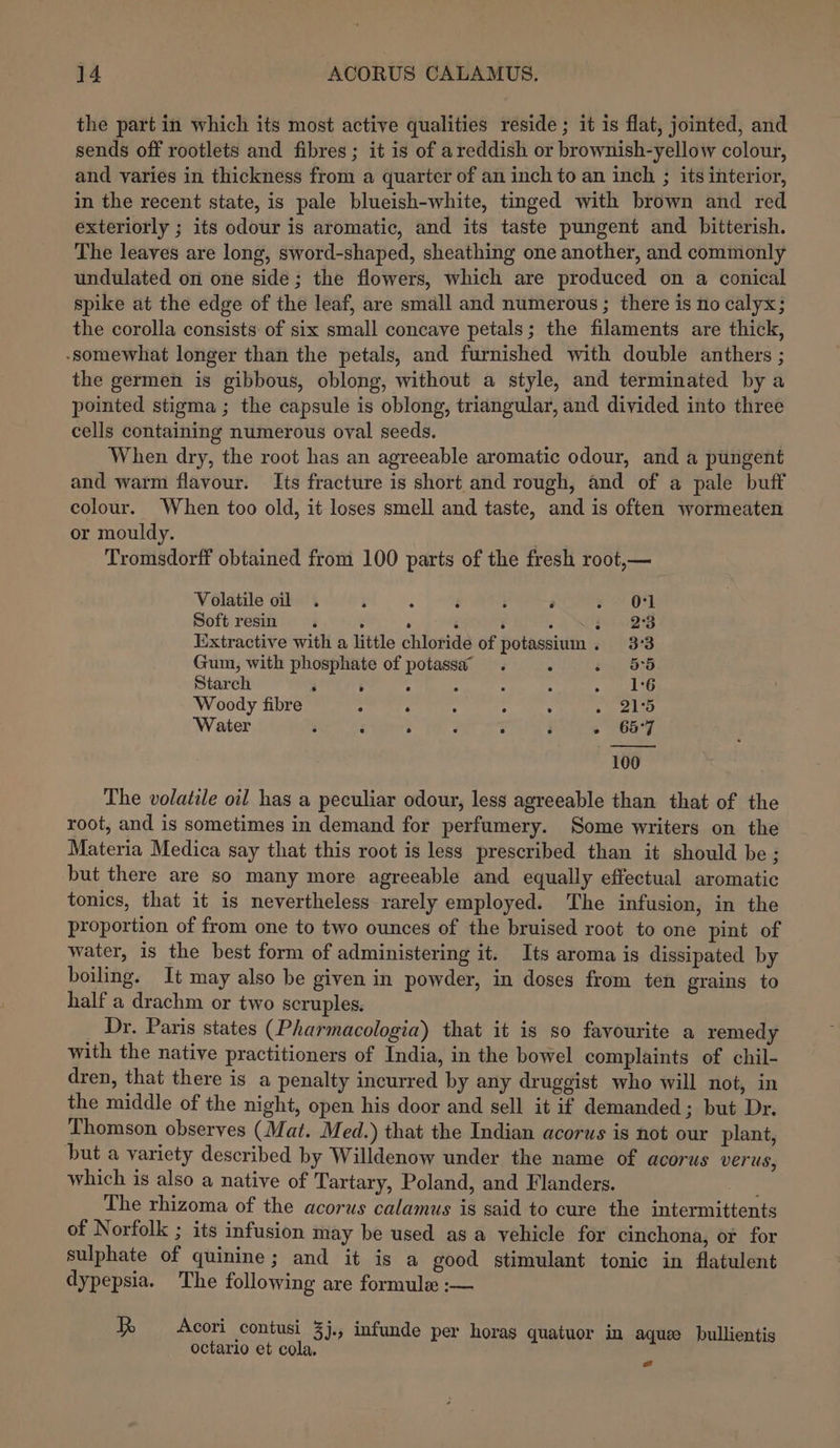 the part in which its most active qualities reside; it is flat, jointed, and sends off rootlets and fibres; it is of areddish or brownish-yellow colour, and varies in thickness from a quarter of an inch to an inch ; its interior, in the recent state, is pale blueish-white, tinged with brown and red exteriorly ; its odour is aromatic, and its taste pungent and bitterish. The leaves are long, sword-shaped, sheathing one another, and commonly undulated on one side; the flowers, which are produced on a conical spike at the edge of the leaf, are small and numerous ; there is no calyx; the corolla consists of six small concave petals; the filaments are thick, -somewhat longer than the petals, and furnished with double anthers ; the germen is gibbous, oblong, without a style, and terminated by a pointed stigma ; the capsule is oblong, triangular, and divided into three cells containing numerous oval seeds. When dry, the root has an agreeable aromatic odour, and a pungent and warm flavour. Its fracture is short and rough, and of a pale buff colour. When too old, it loses smell and taste, and is often wormeaten or mouldy. Tromsdorff obtained from 100 parts of the fresh root,— Volatile oil . i : d ‘ é ial | be | Soft resin . : . ‘ ‘ ; $28 Extractive with a little chloride of potassium. 3°3 Gum, with phosphate of potassa . ‘ - 55 Starch 3 é A : : c ». 216 Woody fibre ; . : ; : ee Water i é ; F j 3 s 657 100 The volatile oil has a peculiar odour, less agreeable than that of the root, and is sometimes in demand for perfumery. Some writers on the Materia Medica say that this root is less prescribed than it should be; but there are so many more agreeable and equally effectual aromatic tonics, that it is nevertheless rarely employed. The infusion, in the proportion of from one to two ounces of the bruised root to one pint of water, 1s the best form of administering it. Its aroma is dissipated by boiling. It may also be given in powder, in doses from ten grains to half a drachm or two scruples. Dr. Paris states (Pharmacologia) that it is so favourite a remedy with the native practitioners of India, in the bowel complaints of chil- dren, that there is a penalty incurred by any druggist who will not, in the middle of the night, open his door and sell it if demanded; but Dr. Thomson observes (Mat. Med.) that the Indian acorus is not our plant, but a variety described by Willdenow under the name of acorus verus, which is also a native of Tartary, Poland, and Flanders. | The rhizoma of the acorus calamus is said to cure the intermittents of Norfolk ; its infusion may be used as a vehicle for cinchona, or for sulphate of quinine; and it is a good stimulant tonic in flatulent dypepsia. The following are formule :— Acori contusi 3j., infunde per horas quatuor in aque bullientis octario et cola. =