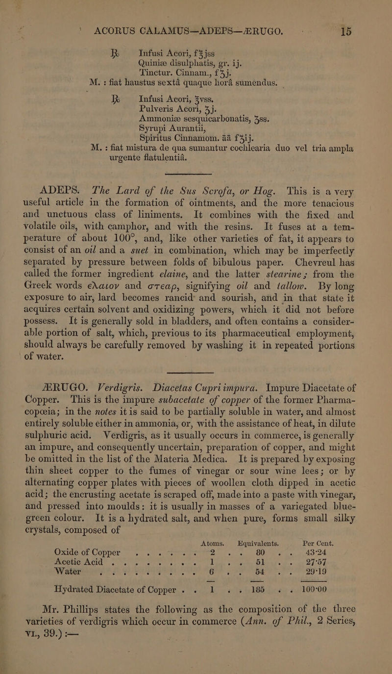 ' ACORUS CALAMUS—ADEPS—RUGO. “FG R Infusi Acori, f3 jss Quiniee disulphatis, gr. ij. Tinctur. Cinnam., f4j. M. : fiat haustus sexta quaque hora sumendus. ~ X= Infusi Acori, 3vss. Pulveris Acori, 4]. Ammoniz sesquicarbonatis, 38s. Syrupi Auranti, Spiritus Cinnamom. aa f4ij. M. : fiat mistura de qua sumantur cochlearia duo vel tria ampla urgente flatulentia. ADEPS. The Lard of the Sus Scrofa, or Hog. This is a very useful article in the formation of ointments, and the more tenacious and unctuous class of liniments. It combines with the fixed and volatile oils, with camphor, and with the resins. It fuses at a tem- perature of about 100°, and, like other varieties of fat, it appears to consist of an oil and a suet in combination, which may be imperfectly separated by pressure between folds of bibulous paper. Chevreul has called the former ingredient elaine, and the latter stearine; from the Greek words eXavoy and oreap, signifying oil and tallow. By long exposure to air, lard becomes rancid and sourish, and in that state it acquires certain solvent and oxidizing powers, which it did not before possess. It is generally sold in bladders, and often contains a consider- able portion of salt, which, previous to its pharmaceutical employment, should always be carefully removed by washing it in repeated portions of water. HERUGO. Verdigris. Diacetas Cupriimpura. Impure Diacetate of Copper. ‘This is the impure subacetate of copper of the former Pharma- copeeia; in the notes it is said to be partially soluble in water, and almost entirely soluble either in ammonia, or, with the assistance of heat, in dilute sulphuric acid. Verdigris, as it usually occurs in commerce, is generally an impure, and consequently uncertain, preparation of copper, and might be omitted in the list of the Materia Medica. It is prepared by exposing thin sheet copper to the fumes of vinegar or sour wine lees; or by alternating copper plates with pieces of woollen cloth dipped in acetic acid; the encrusting acetate is scraped off, made into a paste with vinegar, and pressed into moulds: it is usually in masses of a variegated blue- green colour. It is a hydrated salt, and when pure, forms small silky crystals, composed of | Atoms. Equivalents. Per Cent. Sradeol COPpel- +. 14 rate OO ee oe. Ao od PRCeeIe AOA SV yes oe se oy eons ue &gt; erty GAs sw ee DOR Water e ° e ° ° ° e e ° 6 e Py 54 ° e 29°19 Hydrated Diacetate of Copper . 1 - 18 « . 109-00 Mr. Phillips states the following as the composition of the three varieties of verdigris which occur in commerce (Ann. of Phil., 2 Series, V1., 39.) —