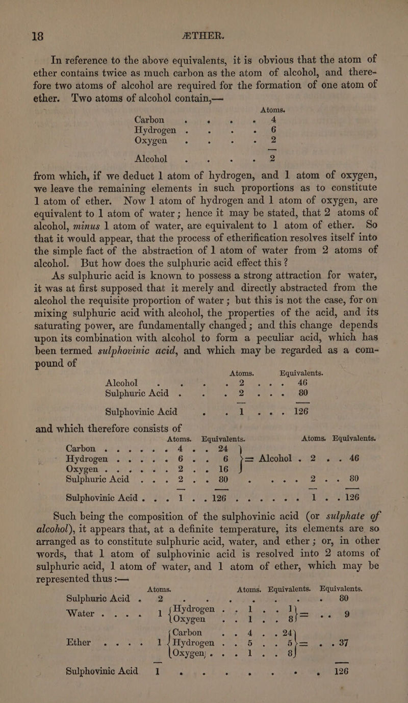 In reference to the above equivalents, it is obvious that the atom of ether contains twice as much carbon as the atom of alcohol, and there- fore two atoms of alcohol are required for the formation of one atom of ether. Two atoms of alcohol contain,— Atoms. Carbon ‘ ‘ . aie Hydrogen . “ : oj etl Oxygen. : : ae Alcohol . , . elie from which, if we deduct 1 atom of hydrogen, and 1 atom of oxygen, we leave the remaining elements in such proportions as to constitute 1 atom of ether. Now 1 atom of hydrogen and 1 atom of oxygen, are equivalent to 1 atom of water; hence it may be stated, that 2 atoms of alcohol, minus 1 atom of reer. are equivalent to 1 atom of ether. So that it would appear, that the process of etherification resolves itself into the simple fact of the abstraction of 1 atom of water from 2 atoms of alcohol. But how does the sulphuric acid effect this ? As sulphuric acid is known to possess a strong attraction for water, it was at first supposed that it merely and directly abstracted from the alcohol the requisite proportion of water ; but this is not the case, for on mixing sulphuric acid with alcohol, the ‘properties of the acid, and its saturating power, are fundamentally changed ; and this change depends upon its combination with alcohol to form a peculiar acid, which has been termed sulphovinic acid, and which may be regarded as a com- pound of Atoms. Equivalents. Alcohol ° ‘ A eeu iae 's) AG Sulphuric Acid 2 - 80 Sulphovinic Acid : Lies) +\,. kau and which therefore consists of Atoms. Equivalents. Atoms. Equivalents. Darbon sibs Vale Sat ol ee Hydrogem ....) so. « in Te j= Alcohol . 2 . . 46 6 MeyeOn. rl le a | - %I6 maiphurnce Acid’! :.. . 2°)! anos / ones 2 80 Sulphovinic Acid. . . 1 Pie Wi a ile ee ys Lee Such being the composition of the sulphovinic acid (or sulphate of alcohol), it appears that, at a definite temperature, its elements. are so arranged as to constitute sulphuric acid, water, and ether; or, in other words, that 1 atom of sulphovinic acid is resolved into 2 atoms of sulphuric acid, 1 atom of water, and 1 atom of ether, which may be represented thus :-— Atoms. Atoms. Equivalents. Equivalents. Sulphuric Acid . 2 A ; , x : - 80 Hydrogen . 1 1 EVOLOI™ s Micke! ed levees f 1 ghee afta 8 Carbon ; 4 24 Ether Hydrogen . 5 Dip 1 ero, Oxygen) . 1 8 SitphOviMed AG, BW vag gi « £ iwc eu: sv etek MIDS