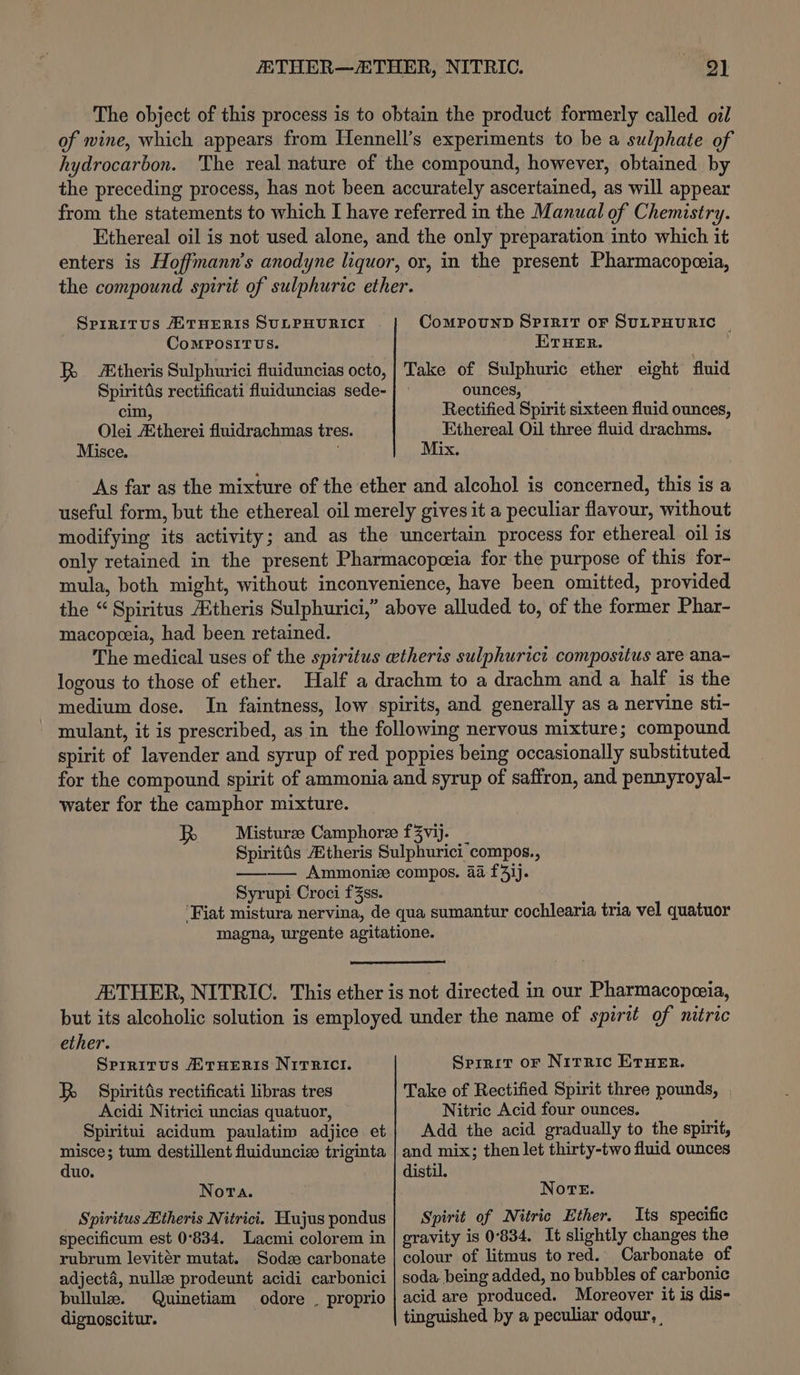 The object of this process is to obtain the product formerly called oil of wine, which appears from Hennell’s experiments to be a sulphate of hydrocarbon. The real nature of the compound, however, obtained by the preceding process, has not been accurately ascertained, as will appear from the statements to which I have referred in the Manual of Chemistry. Ethereal oil is not used alone, and the only preparation into which it enters is Hoffmann’s anodyne liquor, or, in the present Pharmacopceia, the compound spirit of sulphuric ether. Srrritus HTHERIS SULPHURICI CoMPOUND SPIRIT OF SULPHURIC | CoMPOSITUS. ETHER. Spirits rectificati fluiduncias sede- cim, Olei Atherei fluidrachmas tres. Misce. ounces, Rectified Spirit sixteen fluid ounces, Ethereal Oil three fluid drachms. Mix. As far as the mixture of the ether and alcohol is concerned, this is a useful form, but the ethereal oil merely gives it a peculiar flavour, without modifying its activity; and as the uncertain process for ethereal oil is only retained in the present Pharmacopeia for the purpose of this for- mula, both might, without inconvenience, have been omitted, provided the “Spiritus Etheris Sulphurici,” above alluded to, of the former Phar- macopeoeia, had been retained. . The medical uses of the spiritus etheris sulphurict compositus are ana- logous to those of ether. Half a drachm to a drachm and a half is the medium dose. In faintness, low spirits, and generally as a nervine sti- mulant, it is prescribed, as in the following nervous mixture; compound spirit of lavender and syrup of red poppies being occasionally substituted for the compound spirit of ammonia and syrup of saffron, and pennyroyal- water for the camphor mixture. Misturze Camphoree f3vij. Spirittis theris Sulphurici compos., ——— Ammoniz compos. 4a f4}j. Syrupi Croci f3ss. ‘Fiat mistura nervina, de qua sumantur cochlearia tria vel quatuor magna, urgente agitatione. AETHER, NITRIC. This ether is not directed in our Pharmacopezia, but its alcoholic solution is employed under the name of spirit of nitric ether. Sprritus HTrHeERIS NiTRICI. Spiritiis rectificati libras tres Acidi Nitrici uncias quatuor, Spiritui acidum paulatim adjice et misce; tum destillent fluiduncize triginta duo. Nora. Spiritus Etheris Nitrici. Hujus pondus specificum est 0°834. Lacmi colorem in rubrum levitér mutat. Sodse carbonate adjecta, nullz prodeunt acidi carbonici bullule. Quinetiam odore . proprio dignoscitur. Sprrit or Nirric ETHER. Take of Rectified Spirit three pounds, | Nitric Acid four ounces. Add the acid gradually to the spirit, and mix; then let thirty-two fluid ounces distil. Nore. Spirit of Nitric Ether. Its specific gravity is 0°834. It slightly changes the colour of litmus to red. Carbonate of soda, being added, no bubbles of carbonic acid are produced. Moreover it is dis- tinguished by a peculiar odour, |