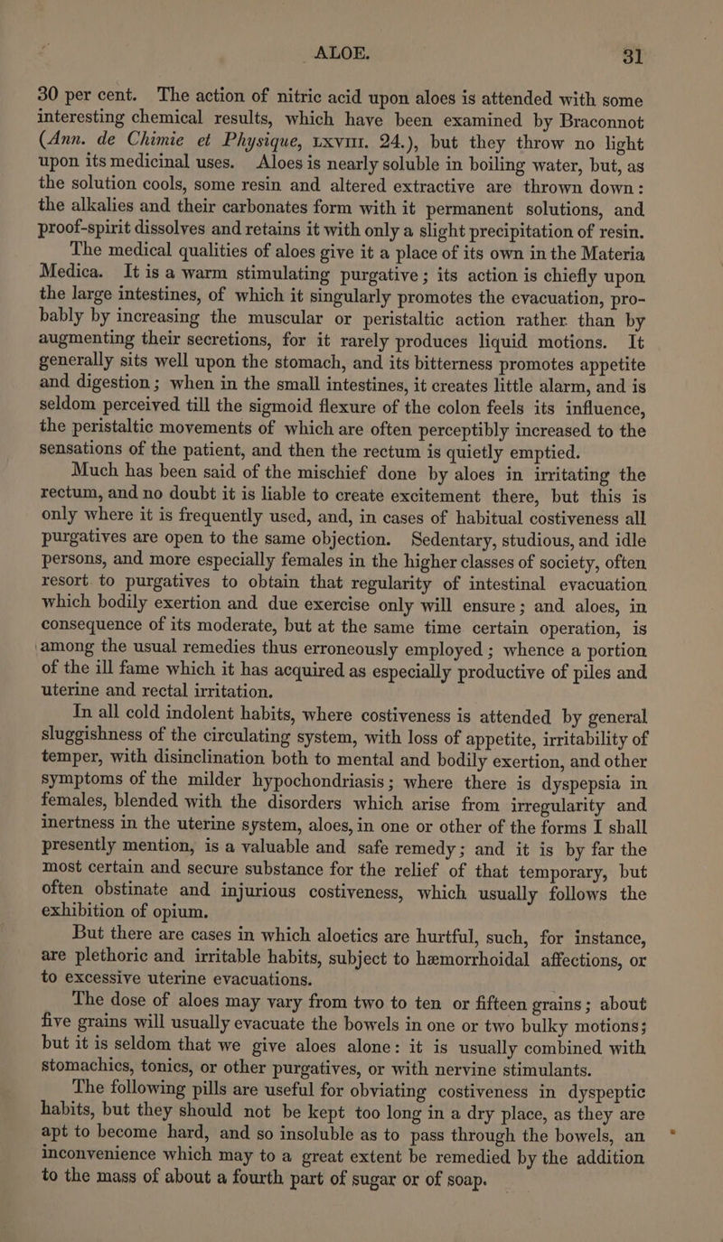 30 per cent. The action of nitric acid upon aloes is attended with some interesting chemical results, which have been examined by Braconnot (Ann. de Chimie et Physique, uxvm. 24.), but they throw no light upon its medicinal uses. Aloes is nearly soluble in boiling water, but, as the solution cools, some resin and altered extractive are thrown down: the alkalies and their carbonates form with it permanent solutions, and proot-spirit dissolves and retains it with only a slight precipitation of resin. The medical qualities of aloes give it a place of its own in the Materia Medica. It is a warm stimulating purgative ; its action is chiefly upon, the large intestines, of which it singularly promotes the evacuation, pro- bably by increasing the muscular or peristaltic action rather than by augmenting their secretions, for it rarely produces liquid motions. It generally sits well upon the stomach, and its bitterness promotes appetite and digestion ; when in the small intestines, it creates little alarm, and is seldom perceived till the sigmoid flexure of the colon feels its influence, the peristaltic movements of which are often perceptibly increased to the sensations of the patient, and then the rectum is quietly emptied. Much has been said of the mischief done by aloes in irritating the rectum, and no doubt it is liable to create excitement there, but this is only where it is frequently used, and, in cases of habitual costiveness all purgatives are open to the same objection. Sedentary, studious, and idle persons, and more especially females in the higher classes of society, often resort. to purgatives to obtain that regularity of intestinal evacuation. which bodily exertion and due exercise only will ensure; and aloes, in consequence of its moderate, but at the same time certain operation, is ‘among the usual remedies thus erroneously employed ; whence a portion of the ill fame which it has acquired as especially productive of piles and uterine and rectal irritation. In all cold indolent habits, where costiveness is attended by general sluggishness of the circulating system, with loss of appetite, irritability of temper, with disinclination both to mental and bodily exertion, and other symptoms of the milder hypochondriasis ; where there is dyspepsia in females, blended with the disorders which arise from irregularity and inertness in the uterine system, aloes, in one or other of the forms I shall presently mention, is a valuable and safe remedy; and it is by far the most certain and secure substance for the relief of that temporary, but often obstinate and injurious costiveness, which usually follows the exhibition of opium. But there are cases in which aloetics are hurtful, such, for instance, are plethoric and irritable habits, subject to hemorrhoidal affections, or to excessive uterine evacuations. The dose of aloes may vary from two to ten or fifteen grains ; about five grains will usually evacuate the bowels in one or two bulky motions; but it is seldom that we give aloes alone: it is usually combined with stomachics, tonics, or other purgatives, or with nervine stimulants. The following pills are useful for obviating costiveness in dyspeptic habits, but they should not be kept too long in a dry place, as they are apt to become hard, and so insoluble as to pass through the bowels, an inconvenience which may to a great extent be remedied by the addition to the mass of about a fourth part of sugar or of soap.