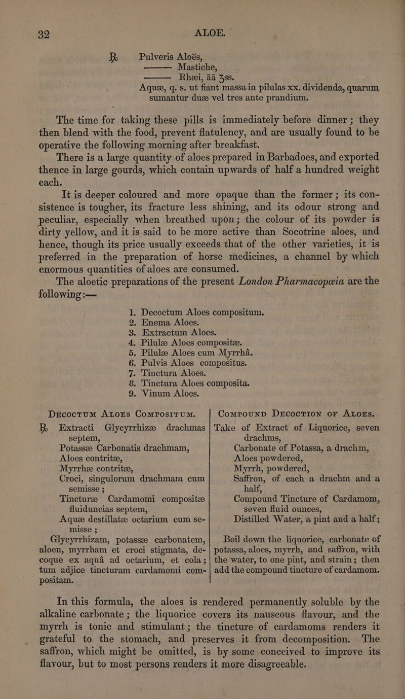Pulveris Aloés, —— Mastiche, —— Rhei, 4a 4s». Aque, q. s. ut fiant massa in pilulas xx. dividenda, quarum, sumantur duze vel tres ante prandium. 7 The time for taking these pills is immediately before dinner ; they then blend with the food, prevent flatulency, and are usually found to be operative the following morning after breakfast. There is a large quantity of aloes prepared in Barbadoes, and exported thence in large gourds, which contain upwards of half a hundred weight each. | It is deeper coloured and more opaque than the former ; its con- sistence is tougher, its fracture less shining, and its odour strong and peculiar, especially when breathed upon; the colour of its powder is dirty yellow, and it is said to be more active than Socotrine aloes, and hence, though its price usually exceeds that of the other varieties, it 1s preferred in the preparation of horse medicines, a channel by which enormous quantities of aloes are consumed. following :— . Enema Aloes. . Tinctura Aloes. COST OD OR &amp; DO . Vinum Aloes. Drcoctum ALorEs ComposituMm. Extracti septem, Potassee Carbonatis drachmam, Aloes contrite, Myrrhee contrite, Croci, singulorum drachmam cum semisse ; Tincturee Cardamomi composite fluiduncias septem, Aquee destillatze octarium cum se- misse ; Glycyrrhizam, potasse carbonatem, aloen, myrrham et croci stigmata, de- coque ex aqua ad octarium, et cola; R Glycyrrhize drachmas positam. — Comrounp DercocTion or ALOEs. Take of Extract of. Liquorice, seven drachms, Carbonate of Potassa, a drachm, Aloes powdered, Myrrh, powdered, Saffron, of each a drachm and a half, Compound Tincture of Cardamom, seven fluid ounces, Distilled Water, a pint and a half; Boil down the liquorice, carbonate of potassa, aloes, myrrh, and saffron, with the water, to one pint, and strain; then add the compound tincture of cardamom. alkaline carbonate ; the liquorice covers its nauseous flavour, and the myrrh is tonic and stimulant; the tincture of cardamoms renders it grateful to the stomach, and preserves it from decomposition. The saffron, which might be omitted, is by some conceived to improve its flavour, but to most persons renders it more disagreeable.
