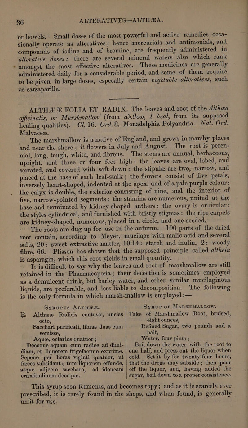 _ or bowels. Small doses of the most powerful and active remedies occa- sionally operate as alteratives; hence mercurials and antimonials, and compounds of iodine and of bromine, are frequently administered in alterative doses: there are several mineral waters also which rank amongst the most effective alteratives. These medicines are generally administered daily for a considerable period, and some of them require to be given in large doses, especally certain vegetable alteratives, such as sarsaparilla. ALTHAE FOLIA ET RADIX. The leaves and root of the Althea officinalis, or Marshmallow (from arlew, I heal, from its supposed healing qualities). Cl. 16. Ord. 8, Monadelphia Polyandria. Nat. Ord. Malvacez. The marshmallow is a native of England, and grows in marshy places and near the shore ; it flowers in July and August. The root is peren- nial, long, tough, white, and fibrous. The stems are annual, herbaceous, upright, and three or four feet high: the leaves are oval, lobed, and serrated, and covered with soft down: the stipule are two, narrow, and placed at the base of each leaf-stalk ; the flowers consist of five petals, inversely heart-shaped, indented at the apex, and of a pale purple colour: the calyx is double, the exterior consisting of nine, and the interior of five, narrow-pointed segments: the stamina are numerous, united at the base and terminated by kidney-shaped anthers: the ovary is orbicular: the styles cylindrical, and furnished with bristly stigmas : the ripe carpels are kidney-shaped, numerous, placed in a circle, and one-seeded, The roots are dug up for use in the autumn. 100 parts of the dried root contain, according to Meyer, mucilage with malic acid and several salts, 20: sweet extractive matter, 10°14: starch and inulin, 2: woody fibre, 66. Plisson has shown that the supposed principle called althein is asparagin, which this root yields in small quantity. It is difficult to say why the leaves and root of marshmallow are still retained in the Pharmacopeeia; their decoction is sometimes employed as a demulcent drink, but barley water, and other similar mucilaginous liquids, are preferable, and less liable to decomposition. The following is the only formula in which marsh-mallow is employed :— Syrupus ALTHAS. R Althee Radicis contuse, uncias octo, Sacchari purificati, libras duas cum semisse, Aquee, octarios quatuor ; Decoque aquam cum radice ad dimi- Sepone per horas viginti quatuor, ut feeces subsidant ; tum liquorem effunde, atque adjecto saccharo, ad idoneam crassitudinem decoque. Syrup or MarsHMALLOW. Take of Marshmallow Root, bruised, eight ounces, Refined Sugar, two pounds and a half, Water, four pints; Boil down the water with the root to one half, and press out the liquor when cold. Set it by for twenty-four hours, that the dregs may subside; then pour off the liquor, and, having added the sugar, boil down toa proper consistence. unfit for use.