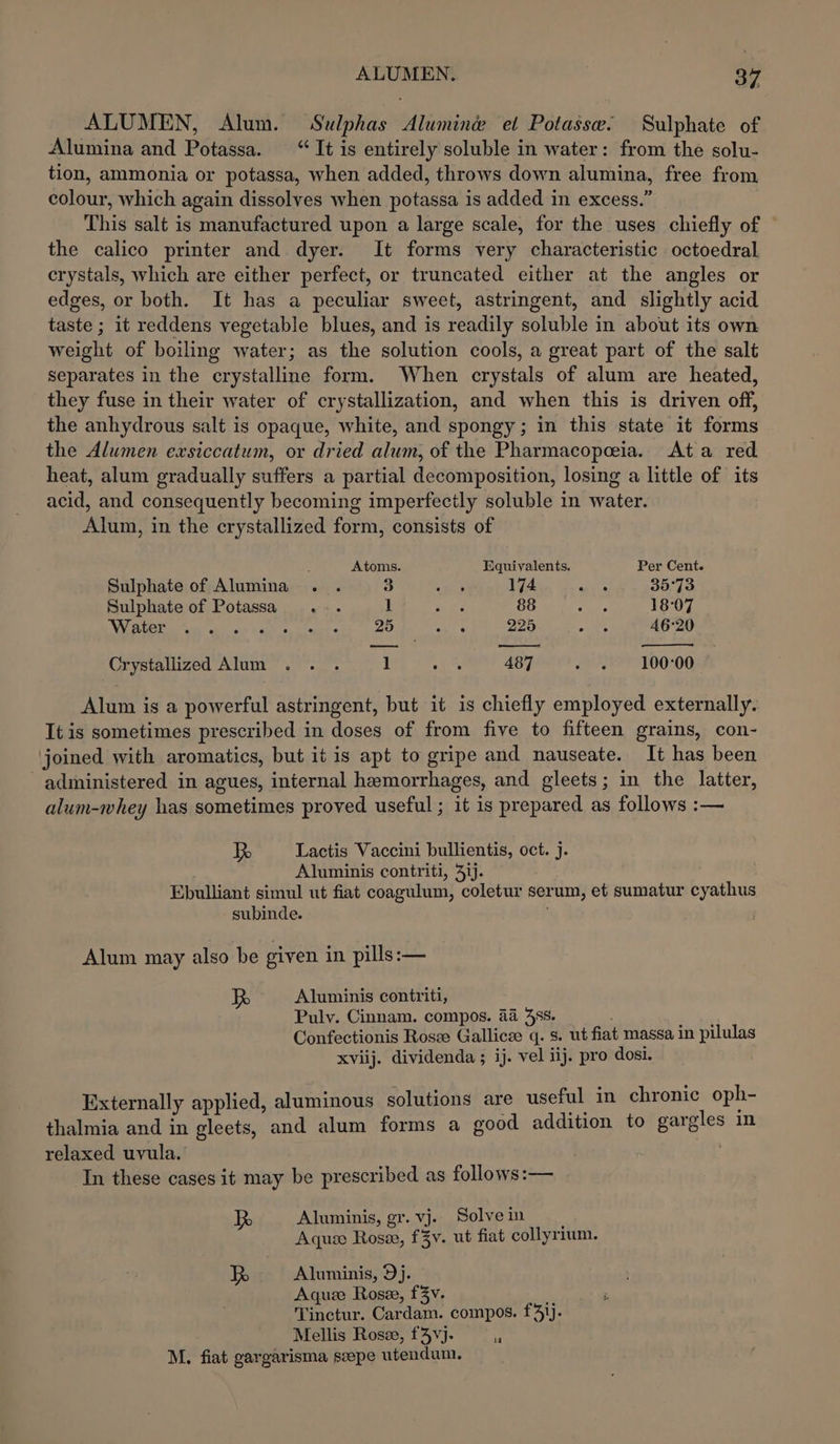 ALUMEN, Alum. Sulphas Alumine et Potassw. Sulphate of Alumina and Potassa. “It is entirely soluble in water: from the solu- tion, ammonia or potassa, when added, throws down alumina, free from colour, which again dissolves when potassa is added in excess.” This salt is manufactured upon a large scale, for the uses chiefly of the calico printer and dyer. It forms very characteristic octoedral crystals, which are either perfect, or truncated either at the angles or edges, or both. It has a peculiar sweet, astringent, and slightly acid taste ; it reddens vegetable blues, and is readily soluble in about its own weight of boiling water; as the solution cools, a great part of the salt separates in the crystalline form. When crystals of alum are heated, they fuse in their water of crystallization, and when this is driven off, the anhydrous salt is opaque, white, and spongy; in this state it forms the Alumen exsiccatum, or dried alum, of the Pharmacopeeia.. Ata red heat, alum gradually suffers a partial decomposition, losing a little of its acid, and consequently becoming imperfectly soluble in water. Alum, in the crystallized form, consists of : Atoms. Equivalents. Per Cent. Sulphate of Alumina. . 3 en 174 sats 35°73 Sulphate of Potassa. ... 1 re: 88 wah. 18°07 Water atte Senge « 25 wet 225 eee 46°20 —-— rd Crystallized Alum .. . 1 Aad 487 FTE 100700 Alum is a powerful astringent, but it is chiefly employed externally. It is sometimes prescribed in doses of from five to fifteen grains, con- joined with aromatics, but it is apt to gripe and nauseate. It has been administered in agues, internal hemorrhages, and gleets; in the latter, alum-whey has sometimes proved useful ; it is prepared as follows :— R Lactis Vaccini bullientis, oct. j. Aluminis contriti, 41). Ebulliant simul ut fiat coagulum, coletur serum, et sumatur cyathus subinde. Alum may also be given in. pills: — ae Aluminis contriti, Puly. Cinnam. compos. 44 38s. ; ae Confectionis Rosze Gallicze q. s. ut fiat massa in pilulas xviij. dividenda ; ij. vel iij. pro dosi. Externally applied, aluminous solutions are useful in chronic oph- thalmia and in gleets, and alum forms a good addition to gargles in relaxed uvula. In these cases it may be prescribed as follows:— a5 Aluminis, gr. vj. Solvein | Aqua Rose, fZy. ut fiat collyrium. iy Aluminis, 9j. Aqueze Rosze, f3v. Tinctur. Cardam. compos. f3}j. Mellis Rosse, f4vj- . M. fiat gargarisma seepe utendum.