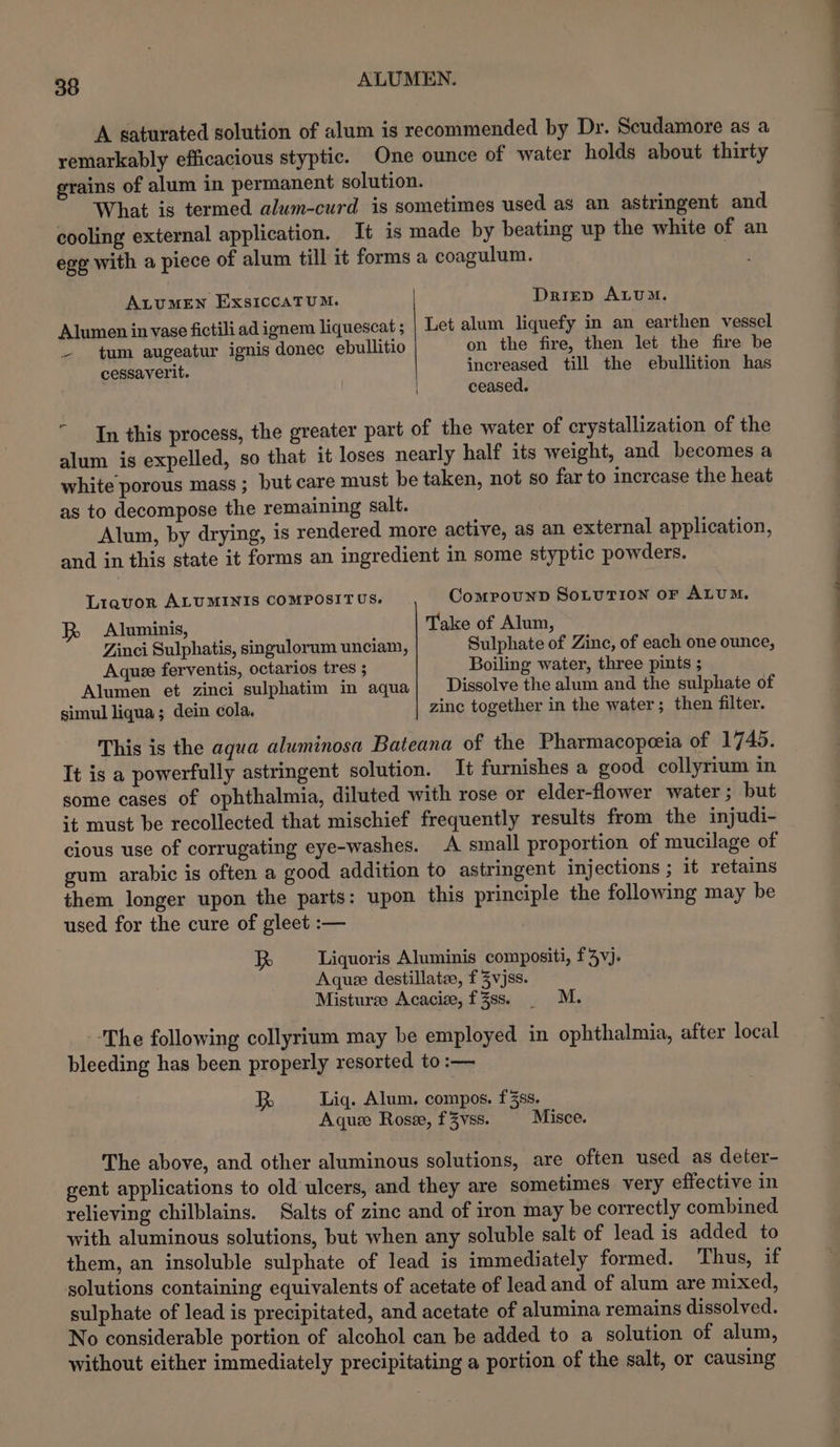 39 ALUMEN. A saturated solution of alum is recommended by Dr. Scudamore as a remarkably efficacious styptic. One ounce of water holds about thirty grains of alum in permanent solution. What is termed alum-curd is sometimes used as an astringent and cooling external application. It is made by beating up the white of an ege with a piece of alum till it forms a coagulum. ALUMEN ExsICCATUM. Driep ALUM. Alumen in vase fictili ad ignem liquescat ; Let alum liquefy in an earthen vessel ~- tum augeatur ignis donec ebullitio on the fire, then let the fire be cessayerit. increased till the ebullition has ceased. In this process, the greater part of the water of crystallization of the alum is expelled, so that it loses nearly half its weight, and becomes a white porous mass ; but care must be taken, not so far to increase the heat as to decompose the remaining salt. Alum, by drying, is rendered more active, as an external application, and in this state it forms an ingredient in some styptic powders. Liquor ALUMINIS COMPOSITUS. Compounn SoLuTIon oF ALUM. Aluminis, Take of Alum, Zinci Sulphatis, singulorum unciam, Sulphate of Zinc, of each one ounce, Aquee ferventis, octarios tres ; Boiling water, three pints ; Alumen et zinci sulphatim in aqua| Dissolve the alum and the sulphate of simul liqua; dein cola, zinc together in the water; then filter. This is the agua aluminosa Bateana of the Pharmacopeeia of 1745. It is a powerfully astringent solution. It furnishes a good collyrium in some cases of ophthalmia, diluted with rose or elder-flower water ; but ;t must be recollected that mischief frequently results from the injudi- cious use of corrugating eye-washes. A small proportion of mucilage of gum arabic is often a good addition to astringent injections ; it retains them longer upon the parts: upon this principle the following may be used for the cure of gleet :— is Liquoris Aluminis compositi, f3vj. Aquze destillate, f Zvjss. Misturse Acacize, f3Zss. . M. The following collyrium may be employed in ophthalmia, after local bleeding has been properly resorted to :— RB Liq. Alum. compos. f3ss. Aquz Rosze, f3Zyvss. Misce. The above, and other aluminous solutions, are often used as deter- gent applications to old ulcers, and they are sometimes very effective in relieving chilblains. Salts of zinc and of iron may be correctly combined with aluminous solutions, but when any soluble salt of lead is added to them, an insoluble sulphate of lead is immediately formed. Thus, if solutions containing equivalents of acetate of lead and of alum are mixed, sulphate of lead is precipitated, and acetate of alumina remains dissolved. No considerable portion of alcohol can be added to a solution of alum, without either immediately precipitating a portion of the salt, or causing