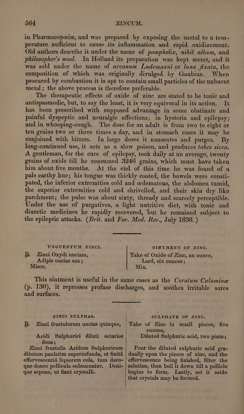 in Pharmacopeeix, and was prepared by exposing the metal to a tem- perature sufficient to cause its inflammation and rapid oxidizement. Old authors describe it under the name of pompholiz, nihil album, and philosopher's wool. In Holland its preparation was kept secret, and it was sold under the name of arcanum Ludemanni or luna fixata, the composition of which was originally divulged by Gaubius. When procured by combustion it is apt to contain small particles of the unburnt metal ; the above process is therefore preferable. _ The therapeutic effects of oxide of zinc are stated to be tonic and antispasmodic, but, to say the least, it is very equivocal in its action. It has been prescribed with supposed advantage in some obstinate and painful dyspeptic and neuralgic affections; in hysteria and epilepsy; and in whooping-cough. ‘he dose for an adult is from two to eight or ten grains two or three times a day, and in stomach cases it may be conjoined with bitters. In large doses it nauseates and purges. By long-continued use, it acts as a slow poison, and produces tabes sicca. A gentleman, for the cure of epilepsy, took daily at an average, twenty grains of oxide till he consumed 3246 vrains, which must have taken him about five months. At the end of this time he was found of a pale earthy hue; his tongue was thickly coated, the bowels were consti- pated, the inferior extremities cold and cedematous, the abdomen tumid, the superior extremities cold and shrivelled, and their skin dry like parchment; the pulse was about sixty, thready and scarcely perceptible. Under the use of purgatives, a light nutritive diet, with tonic and diuretic medicines he rapidly recovered, but he remained subject to the epileptic attacks. (Brit. and For. Med. Rev., July 1838. ) UNGUENTUM ZINCI, R Zinci Oxydi unciam, . Adipis uncias sex ; Misce. OINTMENT OF ZINC. Take of Oxide of Zinc, an ounce, Lard, six ounces ; Mix. and surfaces. ZINCL SULPHAS. BR Zinci frustulorum uncias quinque, Acidi Sulphurici diluti octarios . duos; Zinci frustulis Acidum Sulphuricum dilutum paulatim superinfunde, et finita effervescentia liquorem cola, tum deco- que donec pellicula subnascatur. Deni- que sepone, ut fiant crystalli. SULPHATE OF ZINC. Take of Zinc in small pieces, five ounces, Diluted Sulphuric acid, two pints; Pour the diluted sulphuric acid gra- dually upon the pieces of zine, and the effervescence being finished, filter the solution, then boil it down till a pellicle begins to form. Lastly, set it aside that crystals may be formed.