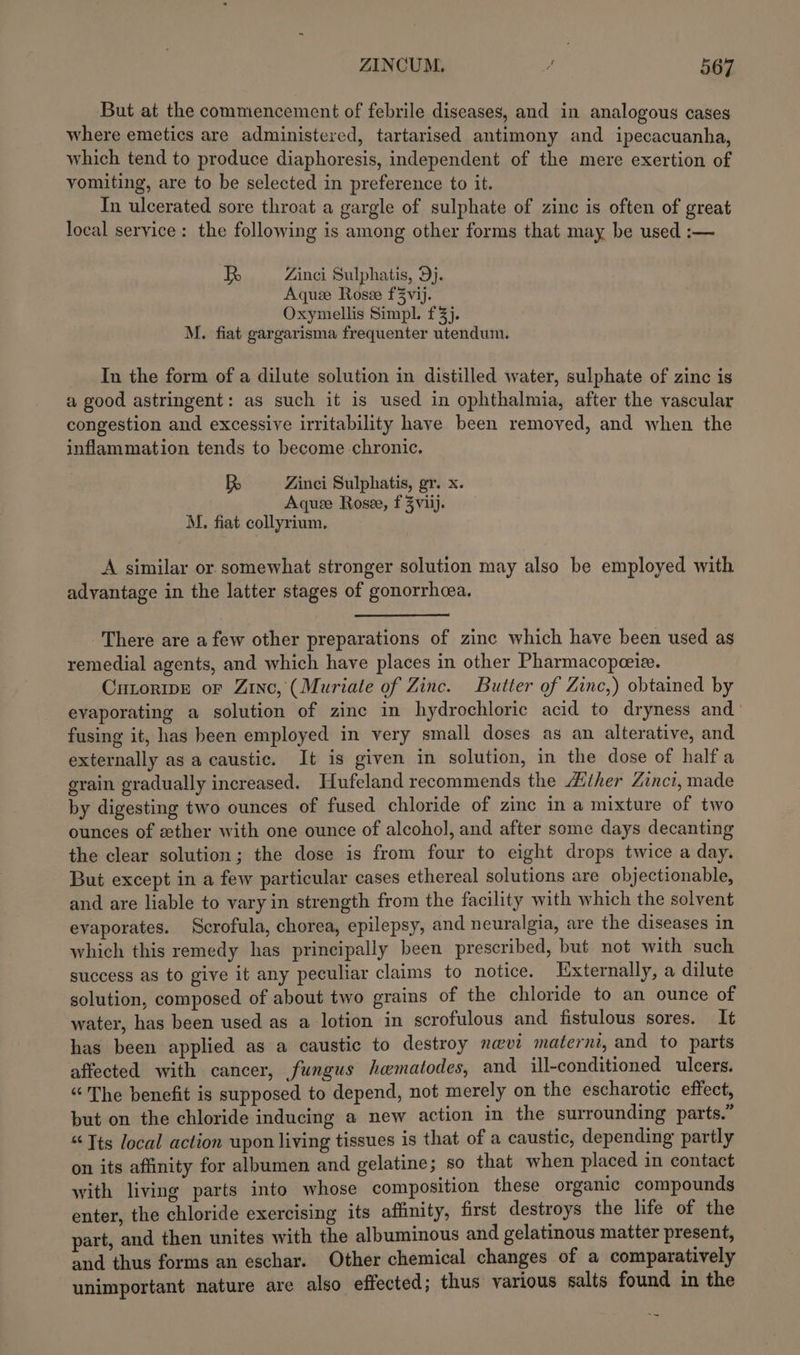 But at the commencement of febrile diseases, and in analogous cases where emetics are administered, tartarised antimony and ipecacuanha, which tend to produce diaphoresis, independent of the mere exertion of vomiting, are to be selected in preference to it. In ulcerated sore throat a gargle of sulphate of zinc is often of great local service: the following is among other forms that may be used :— R Zinci Sulphatis, Dj. Aquze Rosze f3vij. Oxymellis Simpl. 3}. M. fiat gargarisma frequenter utendum. In the form of a dilute solution in distilled water, sulphate of zinc is a good astringent: as such it is used in ophthalmia, after the vascular congestion and excessive irritability have been removed, and when the inflammation tends to become chronic, RB Zinci Sulphatis, gr. x. Aquze Rose, f 3Zviij. M. fiat collyrium, A similar or. somewhat stronger solution may also be employed with advantage in the latter stages of gonorrhoea. There are a few other preparations of zinc which have been used as remedial agents, and which have places in other Pharmacopeeie. CutoripEe or Zinc, (Muriate of Zinc. Butter of Zinc,) obtained by evaporating a solution of zinc in hydrochloric acid to dryness and’ fusing it, has been employed in very small doses as an alterative, and externally as a caustic. It is given in solution, in the dose of halfa grain gradually increased. Hufeland recommends the Ather Zinci, made by digesting two ounces of fused chloride of zinc in a mixture of two ounces of ether with one ounce of alcohol, and after some days decanting the clear solution; the dose is from four to eight drops twice a day. But except in a few particular cases ethereal solutions are objectionable, and are liable to vary in strength from the facility with which the solvent evaporates. Scrofula, chorea, epilepsy, and neuralgia, are the diseases in which this remedy has principally been prescribed, but not with such success as to give it any peculiar claims to notice. Hxternally, a dilute solution, composed of about two grains of the chloride to an ounce of water, has been used as a lotion in scrofulous and fistulous sores. It has been applied as a caustic to destroy navi materni, and to parts affected with cancer, fungus hematodes, and ill-conditioned ulcers. “The benefit is supposed to depend, not merely on the escharotic effect, but on the chloride inducing a new action in the surrounding parts.” “Tts local action upon living tissues is that of a caustic, depending partly on its affinity for albumen and gelatine; so that when placed in contact with living parts into whose composition these organic compounds enter, the chloride exercising its affinity, first destroys the life of the part, and then unites with the albuminous and gelatinous matter present, and thus forms an eschar. Other chemical changes of a comparatively unimportant nature are also effected; thus various salts found in the