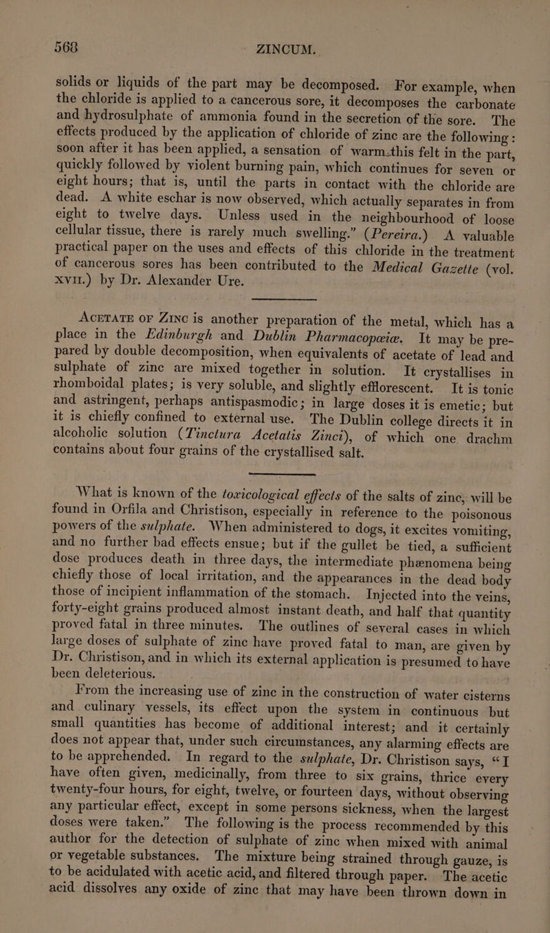 solids or liquids of the part may be decomposed. For example, when the chloride is applied to a cancerous sore, it decomposes the carbonate and hydrosulphate of ammonia found in the secretion of the sore. The effects produced by the application of chloride of zinc are the following : soon after it has been applied, a sensation of warm.this felt in the part, quickly followed by violent burning pain, which continues for seven or eight hours; that is, until the parts in contact with the chloride are dead. A white eschar is now observed, which actually separates in from eight to twelve days. Unless used in the neighbourhood of loose cellular tissue, there is rarely much swelling.” (Pereira.) A valuable practical paper on the uses and effects of this chloride in the treatment of cancerous sores has been contributed to the Medical Gazette (vol. xvu.) by Dr. Alexander Ure. ACETATE OF Zinc is another preparation of the metal, which has a place in the Edinburgh and Dublin Pharmacopawie. It may be pre- pared by double decomposition, when equivalents of acetate of lead and sulphate of zinc are mixed together in solution. It crystallises in rhomboidal plates; is very soluble, and slightly efflorescent. It is tonic and astringent, perhaps antispasmodic; in large doses it is emetic; but it is chiefly confined to external use. The Dublin college directs it in alcoholic solution (Tinctura Acetatis Zinct), of which one drachm contains about four grains of the crystallised salt. What is known of the toxicological effects of the salts of zinc, will be found in Orfila and Christison, especially in reference to the poisonous powers of the sulphate. When administered to dogs, it excites vomiting, and no further bad effects ensue; but if the gullet be tied, a sufficient dose produces death in three days, the intermediate phenomena being chiefly those of local irritation, and the appearances in the dead body those of incipient inflammation of the stomach. Injected into the veins, forty-eight grains produced almost instant death, and half that quantity proved fatal in three minutes. The outlines of several cases in which large doses of sulphate of zinc have proved fatal to man, are given by Dr. Christison, and in which its external application is presumed to have been deleterious. : From the increasing use of zine in the construction of water cisterns and culinary vessels, its effect upon the system in continuous but small quantities has become of additional interest ; and it certainly does not appear that, under such circumstances, any alarming effects are to be apprehended. In regard to the sulphate, Dr. Christison says, “I have often given, medicinally, from three to six grains, thrice every twenty-four hours, for eight, twelve, or fourteen days, without observing any particular effect, except in some persons sickness, when the largest doses were taken.” The following is the process recommended by this author for the detection of sulphate of zinc when mixed with animal or vegetable substances. The mixture being strained through gauze, is to be acidulated with acetic acid, and filtered through paper. -The acetic acid dissolves any oxide of zinc that may have been thrown down in