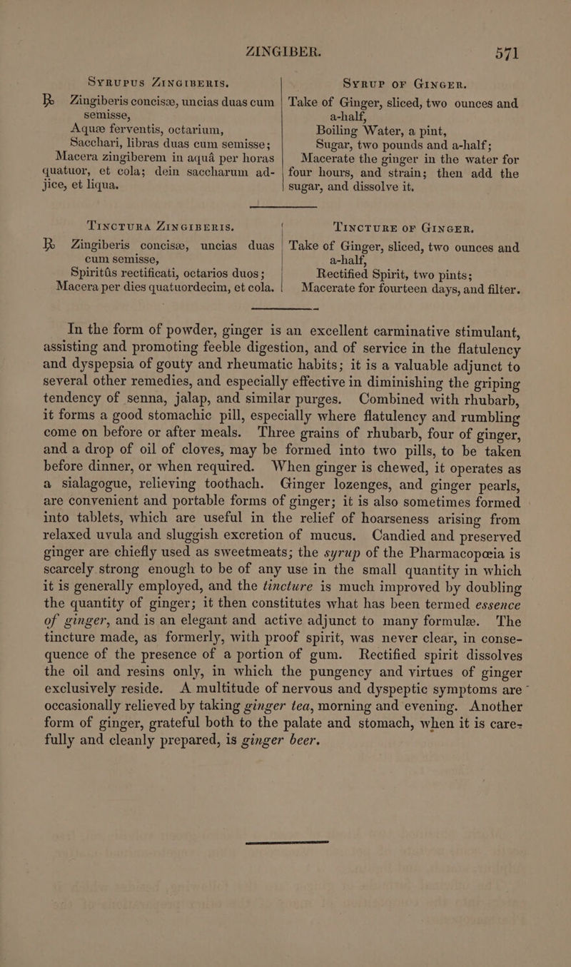 SyRupus ZINGIBERIS., Syrup orf GINGER. BR Zingiberis concisze, uncias duas cum | Take of Ginger, sliced, two ounces and semisse, a-half, Aquee ferventis, octarium, Boiling Water, a pint, Sacchari, libras duas cum semisse; Sugar, two pounds and a-half; Macera zingiberem in aqua per horas Macerate the ginger in the water for quatuor, et cola; dein saccharum ad- | four hours, and strain; then add the jice, et liqua. sugar, and dissolve it, TIncTURA ZINGIBERIS. f TINCTURE OF GINGER. R Zingiberis concise, uncias duas | Take of Ginger, sliced, two ounces and cum semisse, a-half, Spiritis rectificati, octarios duos; Rectified Spirit, two pints; Macera per dies quatuordecim, et cola. | | Macerate for fourteen days, and filter. -~ In the form of powder, ginger is an excellent carminative stimulant, assisting and promoting feeble digestion, and of service in the flatulency and dyspepsia of gouty and rheumatic habits; it is a valuable adjunct to several other remedies, and especially effective in diminishing the griping tendency of senna, jalap, and similar purges. Combined with rhubarb, it forms a good stomachic pill, especially where flatulency and rumbling come on before or after meals. ‘Three grains of rhubarb, four of ginger, and a drop of oil of cloves, may be formed into two pills, to be taken before dinner, or when required. When ginger is chewed, it operates as a sialagogue, relieving toothach. Ginger lozenges, and ginger pearls, are convenient and portable forms of ginger; it is also sometimes formed » into tablets, which are useful in the relief of hoarseness arising from relaxed uvula and sluggish excretion of mucus. Candied and preserved ginger are chiefly used as sweetmeats; the syrup of the Pharmacopeceia is scarcely strong enough to be of any use in the small quantity in which it is generally employed, and the ¢¢nctwre is much improved by doubling the quantity of ginger; it then constitutes what has been termed essence of ginger, and is an elegant and active adjunct to many formule. The tincture made, as formerly, with proof spirit, was never clear, in conse- quence of the presence of a portion of gum. Rectified spirit dissolves the oil and resins only, in which the pungency and virtues of ginger exclusively reside. A multitude of nervous and dyspeptic symptoms are ~ occasionally relieved by taking ginger tea, morning and evening. Another form of ginger, grateful both to the palate and stomach, when it is care- fully and cleanly prepared, is ginger beer.