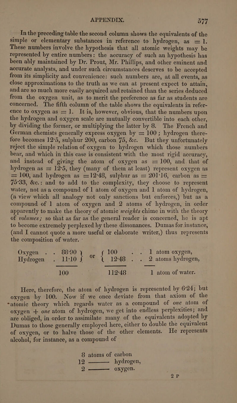 In the preceding table the second column shows the equivalents of the simple or elementary substances in reference to hydrogen, as = 1. These numbers involve the hypothesis that all atomic weights may be represented by entire numbers: the accuracy of such an hypothesis has been ably maintained by Dr. Prout, Mr. Phillips, and other eminent and accurate analysts, and under such circumstances deserves to be accepted from its simplicity and convenience: such numbers are, at all events, as close approximations to the truth as we can at present expect to attain, and are so much more easily acquired and retained than the series deduced from the oxygen unit, as to merit the preference as far as students are concerned. The fifth column of the table shows the equivalents in refer- ence to oxygen as = 1. It is, however, obvious, that the numbers upon the hydrogen and oxygen scale are mutually convertible into each other, by dividing the former, or multiplying the latter by 8. The French and German chemists generally express oxygen by = 100; hydrogen there- fore becomes 12°5, sulphur 200, carbon 75, &amp;c. But they unfortunately reject the simple relation of oxygen to hydrogen which those numbers bear, and which in this case is consistent with the most rigid accuracy, and instead of giving the atom of oxygen as = 100, and that of hydrogen as = 12°5, they (many of them at least) represent oxygen as = 100, and hydrogen as =12°48, sulphur as = 201:16, carbon as = 75°33, &amp;c.: and to add to the complexity, they choose to represent water, not as a compound of | atom of oxygen and 1 atom of hydrogen, (a view which all analogy not only sanctions but enforces,) but as a compound of 1 atom of oxygen and 2 atoms of hydrogen, in order apparently to make the theory of atomic weights chime in with the theory of volumes; so that as far as the general reader is concerned, he is apt to become extremely perplexed by these dissonances. Dumas for instance, (and I cannot quote a more useful or elaborate writer,) thus represents the composition of water. - Oxyeens . &gt;. 60°90 100 . . 1 atom oxygen, Hydrogen . 1L10f 1248 . . 2 atoms hydrogen, 100 112-48 1 atom of water. Here, therefore, the atom of hydrogen is represented by 6:24; but oxygen by 100. Now if we once deviate from that axiom of the *atomic theory which regards water as a compound of one atom of oxygen + one atom of hydrogen, we get into endless perplexities; and are obliged, in order to assimilate many of the equivalents adopted by Dumas to those generally employed here, either to double the equivalent of oxygen, or to halve those of the other elements. He represents alcohol, for instance, as a compound of 8 atoms of carbon 12 ——— hydrogen, 2 —— oxygen.