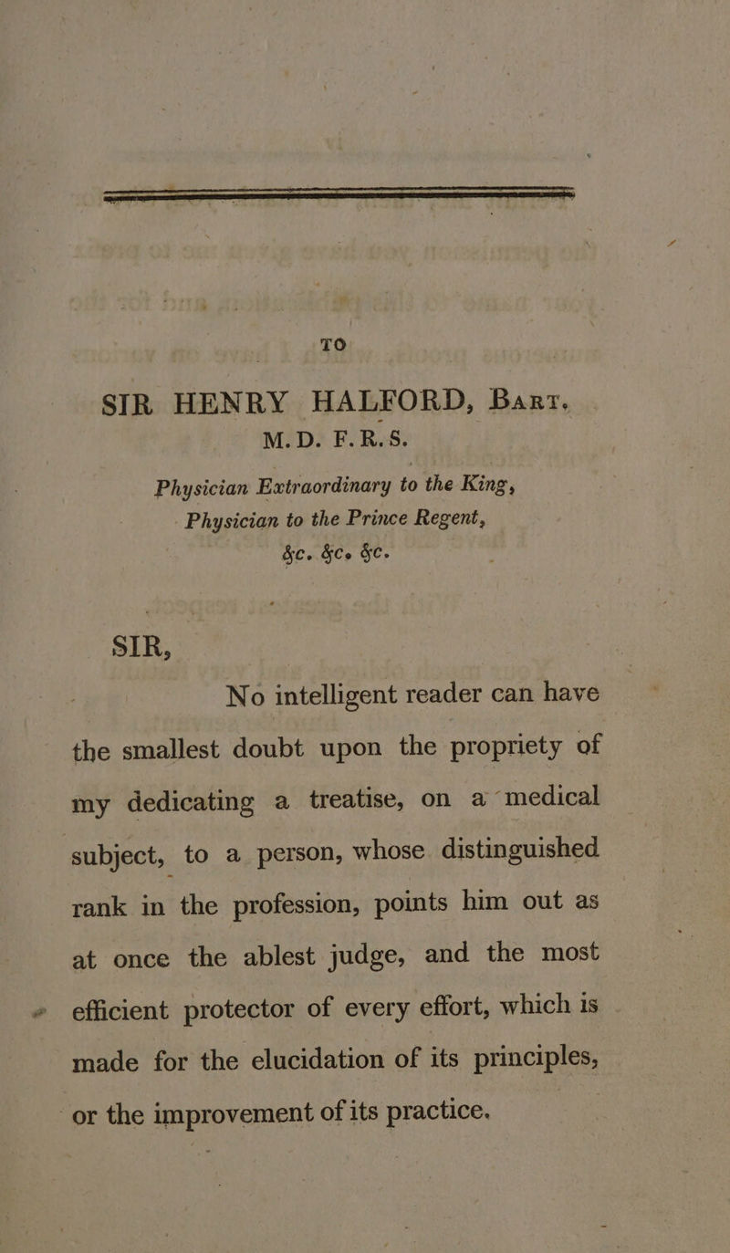 SIR HENRY HALFORD, Barz. Meeps F. Res. Physician Extraordinary to the King, Physician to the Prince Regent, fe. &amp;Ce &amp;c. sip. ee No intelligent reader can have the smallest doubt upon the propriety of my dedicating a treatise, on a medical subject, to a person, whose. distinguished rank in the profession, points him out as at once the ablest judge, and the most efficient protector of every effort, which is made for the elucidation of its principles, or the improvement of its practice.
