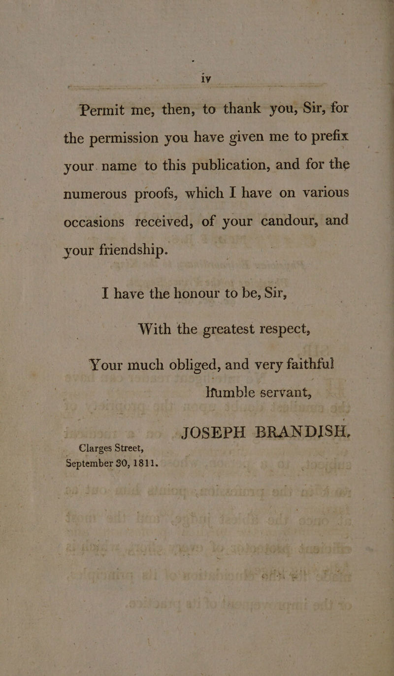 iv Sorin rasa Permit me, then, to thank you, Sir, for the permission you have given me to prefix your. name to this publication, and for the numerous proofs, which I have on various occasions received, of your candour, and your friendship. I have the honour to be, Sir, With the greatest respect, Your much obliged, and very faithful Ifumble servant, JOSEPH BRANDISH, _ Clarges Street, September 30, 1811.