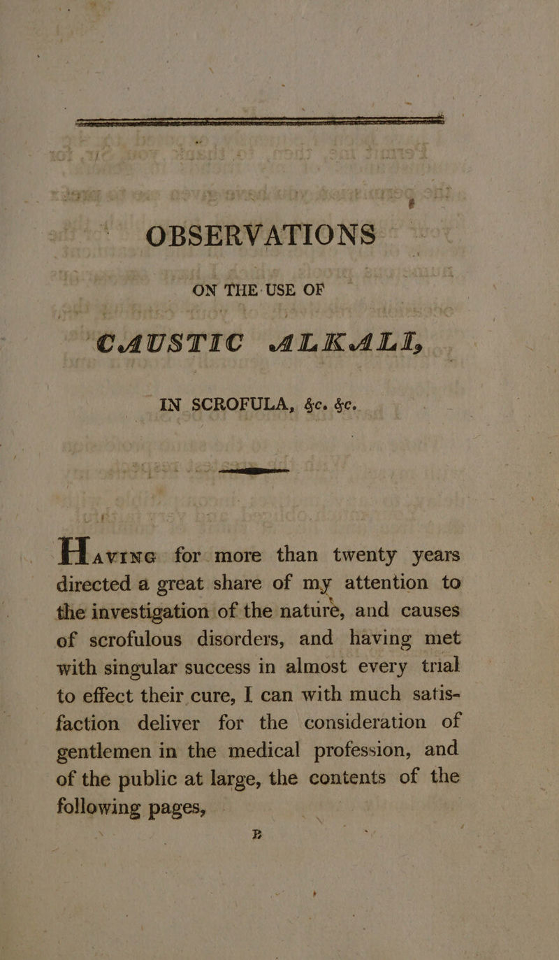 OBSERVATIONS ON HE USE OF —~ ‘CAUSTIC ALKALI, IN SCROFULA, c. ec. Havine for more than twenty years directed a great share of my attention to the investigation of the nature, and causes of scrofulous disorders, and having met with singular success in almost every trial to effect their cure, [ can with much satis- faction deliver for the consideration of gentlemen in the medical profession, and of the public at large, the contents of the following pages, — | . B