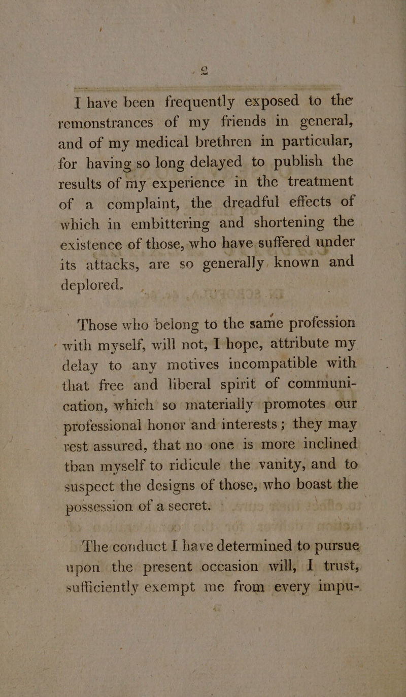 ) od I have been frequently exposed to the remonstrances of my friends in general, and of my medical brethren in particular, ~ results of my experience in the treatment of a complaint, the dreadful effects of which in embittering and shortening the existence of those, who have suffered under its attacks, are so generally. known and deplored. Those who belong to the same profession with myself, will not, I hope, attribute my delay to any motives incompatible with that free and liberal spirit of communi- cation, which so materially promotes our professional honor and interests ; they may than myself to ridicule the vanity, and to suspect the designs of those, who boast the possession of a secret. © ry The conduct I have determined to pursue upon the present occasion will, I trust, sufficiently exempt me from every impu-.