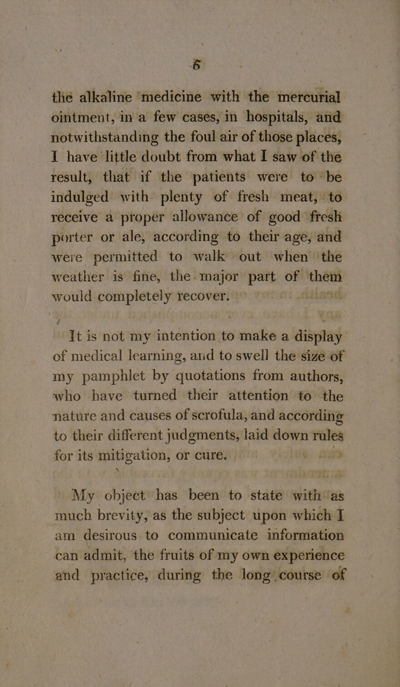 the alkaline ‘medicine with the mercurial ointment, in a few cases, in hospitals, and notwithstanding the foul air of those places, I have little doubt from what I saw of the result, that if the patients were to ‘be indulged with plenty of fresh meat, to receive a proper allowance of good fresh porter or ale, according to their age, and were permitted to walk out when ‘the weather is fine, the. inches part of sei’ would completely: recover. “It is not my intention to make a display of medical learning, and to swell the size of my pamphlet by quotations from authors, who have turned their attention to the nature and causes of scrofula, and according to their different judgments, laid down rules mer its mitigation, or cure. o. aR Ms object ‘es been to state with as much brevity, as the subject upon which J am desirous to communicate information can admit, the fruits of my own experience and practice, during the long course of