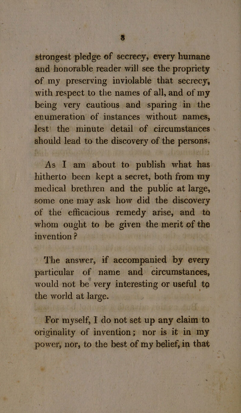 strongest pledge of secrecy, every humane and honorable reader will see the propriety of my preserving inviolable that secrecy, with respect to the names of all, and of my being very cautious and sparing in the enumeration of instances without names, Jest’ the minute detail of circumstances should lead to the discovery of the persons. As I am about to publish what has hitherto been kept a secret, both from my medical brethren and the public at large, some one may ask how did the discovery of the efficacious remedy arise, and to whom ought to be given the merit of the invention ? The answer, if accompanied by every particular of name and circumstances, would not be very interesting or useful te the world at large. | | | For myself, I do not set up any claim to originality of invention; nor is it in my power, nor, to the best of my belief, in that Ww