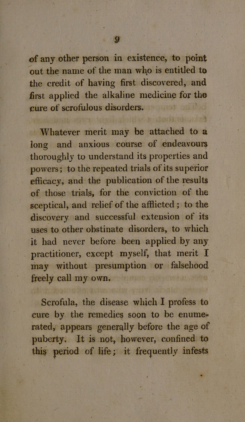 of any other person in existence, to point out the name of the man who is entitled to the credit of having first discovered, and first applied the alkaline medicine for the cure of scrofulous disorders. Whatever merit may be atiad Vie to 2 long and anxious course of endeavours thoroughly to understand its properties and powers; to the repeated trials of its superior eflicacy, and the publication of the results of those trials, for the conviction of the sceptical, and relief of the afflicted ; to the discovery and successful extension of its uses to other obstinate disorders, to which it had never before been applied by any _ practitioner, except myself, that merit I may without presumption or falsehood — freely call my own, ; Scrofula, the disease which I profess te cure by the remedies soon to be enume- rated, appears generally before the age of puberty, It is not, however, confined: to this period of life; it frequently infests