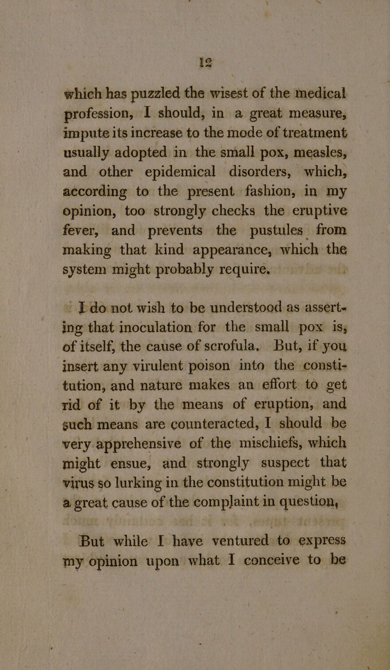 which has puzzled the wisest of the medical profession, I should, in a great measure, impute its increase to the mode of treatment usually adopted in the small pox, measles, and other epidemical disorders, which, according to the present fashion, in my opinion, too strongly checks the eruptive fever, and prevents the pustules from making that kind appearance, which the system might probably require. - [do not wish to be understood as assert« ing that inoculation for the small pox is; of itself, the cause of scrofula, But, if you — insert any virulent poison into the consti- tution, and nature makes an effort to get rid of it by the means of eruption, and such means are counteracted, | should be very apprehensive of the mischiefs, which might ensue, and strongly suspect that virus so lurking in the constitution might be a ereat cause of the complaint in question, But while I have ventured to express . my opinion upon what I conceive to be