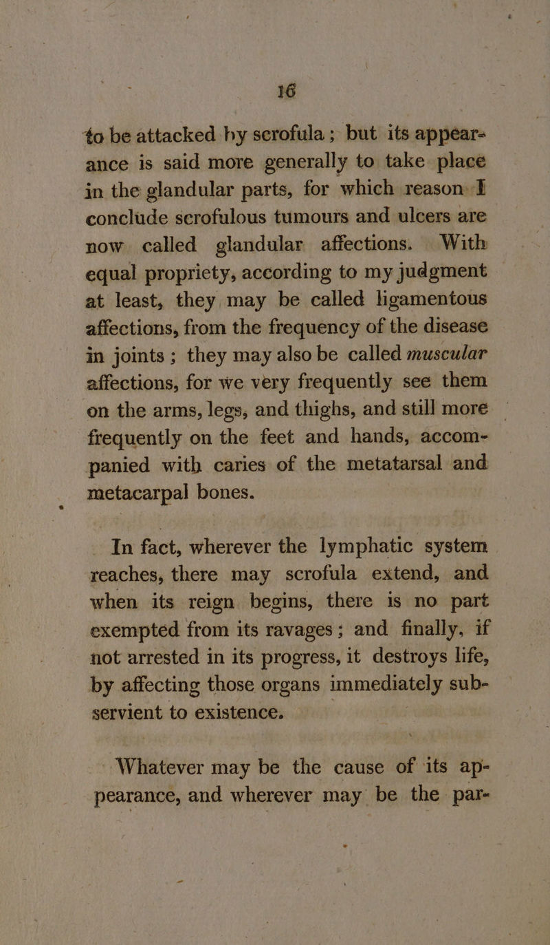 to be attacked hy scrofula ; but its appear- ance is said more generally to take place in the glandular parts, for which reason: I conclude scrofulous tumours and ulcers are now called glandular affections. With equal propriety, according to my judgment at least, they may be called ligamentous affections, from the frequency of the disease in joints ; they may also be called muscular affections, for we very frequently see them on the arms, legs, and thighs, and still more — frequently on the feet and hands, accom- panied with caries of the metatarsal and metacarpal bones. In fact, wherever the lymphatic system reaches, there may scrofula extend, and when its reign begins, there is no part exempted from its ravages; and finally, if not arrested in its progress, it destroys life, by affecting those organs SM ic sub- servient to existence. Whatever may be the cause of its ap- pearance, and wherever may be the par-
