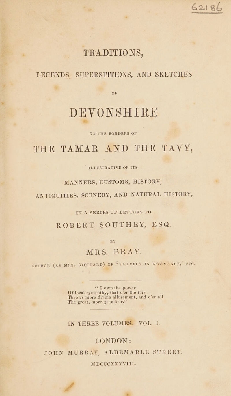 TRADITIONS, LEGENDS, SUPERSTITIONS, AND SKETCHES * OF DEVONSHIRE THE TAMAR AND THE TAVY, ILLUSTRATIVE OF ITS MANNERS, CUSTOMS, HISTORY, ANTIQUITIES, SCENERY, AND NATURAL HISTORY, IN A SERIES OF LETTERS TO ROBERT SOUTHEY, ESQ. BY MRS. BRAY. AUTHOR (AS MRS. STOTHARD) OF ‘TRAVELS IN NORMANDY, ET( Me “&lt; T own the power Of local sympathy, that o’er the fair Throws more divine allurement, and o’er all The great, more grandeur.” IN THREE VOLUMES.—VOL. I. LONDON: JOHN MURRAY, ALBEMARLE STREET. MDCCCXXXVIII.-